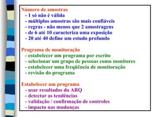 Número de amostras
 - 1 só não é válida
 - múltiplas amostras são mais confiáveis
 - regras - não menos que 2 amostragens
 - de 6 até 10 caracteriza uma exposição
 - 20 até 40 define um estudo profundo

Programa de monitoração
 - estabelecer um programa por escrito
 - selecionar um grupo de pessoas como monitores
 - estabelecer uma freqüência de monitoração
 - revisão do programa

Estabelecer um programa
 - usar resultados da ARQ
 - detectar as tendências
 - validação / confirmação de controles
 - impacto nas mudanças
 