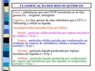 CLASSIFICAÇÃO DOS RISCOS QUÍMICOS

Gases - substâncias que nas CNTP encontram-se na fase
gasosa Ex.: oxigênio, nitrogênio
Vapores - é a fase gasosa de uma substância que à 25°C e
760mmHg é sólida ou líquida.
Aerodispersóide (tamanho 0,5µ até 0,001µ
    Poeira - partícula sólida produzida por ruptura mecânica
de sólidos (> 0,5µ )
    Fumos - partículas sólidas geradas por condensação ou
oxidação de vapores de substâncias sólidas a temperatura
normal (< 0,5µ )
    Névoas - partícula líquida produzida por ruptura
mecânica de líquidos (> 0,5µ )
    Neblina - partícula líquida produzida por condensação
de vapores de substâncias que são líquidas na temperatura
normal (< 0,5µ )
 