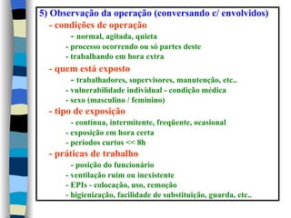 5) Observação da operação (conversando c/ envolvidos)
   - condições de operação
        - normal, agitada, quieta
      - processo ocorrendo ou só partes deste
      - trabalhando em hora extra
  - quem está exposto
       - trabalhadores, supervisores, manutenção, etc..
      - vulnerabilidade individual - condição médica
      - sexo (masculino / feminino)
  - tipo de exposição
        - contínua, intermitente, freqüente, ocasional
      - exposição em hora certa
      - períodos curtos << 8h
  - práticas de trabalho
        - posição do funcionário
      - ventilação ruim ou inexistente
      - EPIs - colocação, uso, remoção
      - higienização, facilidade de substituição, guarda, etc..
 