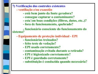 7) Verificação dos controles existentes
    - ventilação e/ou exaustão
         - está bem junto da fonte geradora?
         - consegue capturar o contaminante?
         - esta´em boas condições (filtros, dutos, etc..)?
         - fora de funcionamento, quebrado?
         - funcionário consciente do funcionamento do
sistema?
    - Equipamento de proteção individual - EPI
         - funcionários treinados?
         - feito teste de vedação?
         - EPI usado corretamente?
         - contaminação evitada durante a retirada?
         - EPI é higienizado corretamente?
         - EPI é guardado corretamente?
         - substituição é conduzida quando necessária?
 