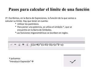 Pasos para calcular el límite de una función
1º. Escribimos, en la Barra de Expresiones, la función de la que vamos a
calcular su límite. Hay que tener en cuenta:
           * Utilizar los paréntesis.
           * Para poner una potencia, se utiliza el símbolo ^, que se
              encuentra en la Barra de Símbolos.
           * Las funciones trigonométricas se escriben en ingles.




   Y pulsamos
   “Introducir Expresión”
 