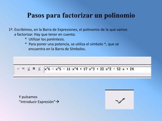 Pasos para factorizar un polinomio
1º. Escribimos, en la Barra de Expresiones, el polinomio de la que vamos
    a factorizar. Hay que tener en cuenta:
           * Utilizar los paréntesis.
           * Para poner una potencia, se utiliza el símbolo ^, que se
              encuentra en la Barra de Símbolos.




      Y pulsamos
      “Introducir Expresión”
 