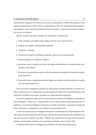 ˆ   ´
5. Arquitetura de Robos Moveis                                                           97

especiﬁcadas, enquanto as de n´veis mais baixo correspondem a tarefas mais b´ sicas, como
                              ı                                             a
aquelas que garantem a sobrevivˆ ncia e integridade do robo. As camadas decidem quando e
                               e                          ˆ
como agirem, sem o uso de sub-rotinas de outras camadas, no que convencionou-se chamar
de sistemas de atividades.
   Brooks, em [13], cita como exemplos de camadas de competˆ ncias:
                                                           e

   1. Evitar contatos com objetos (tanto objetos moveis como estacion´ rios).
                                                  ´                  a

   2. Vaguear sem objetivo deﬁnido pelo ambiente.

   3. “Explorar” o mundo

   4. Construir um mapa do ambiente e planejar rotas de um local para outro

   5. Notar mudancas no ambiente “est´ tico”.
                 ¸                   a

   6. Raciocinar sobre o mundo em termos de objetos identiﬁc´ veis e executar tarefas rela-
                                                            a
      cionadas a tais objetos.

   7. Formular e executar planos que envolvem mudancas nos estados do mundo de algum
                                                   ¸
      modo desej´ vel.
                a

   8. Raciocinar sobre o comportamento dos objetos no mundo e modiﬁcar planos de acordo
      com tais comportamentos.

   Novos n´veis de competˆ ncia podem ser adicionados incrementalmente, de forma evo-
          ı              e
lutiva, sendo que novos comportamentos s˜ o capazes de inﬂuenciar os n´veis inferiores, sem
                                        a                             ı
entretanto, modiﬁcar suas regras, gerando um comportamento inteligente.
   Com esta arquitetura surge um novo movimento no estudo da inteligˆ ncia, baseado em
                                                                    e
uma abordagem “botton up”, concentrando-se nos sistemas f´sicos (com inspiracao na en-
                                                         ı                  ¸˜
genharia e nos sistemas biologicos) situados no mundo, buscando a execucao de tarefas de
                            ´                                          ¸˜
forma autonoma, e adaptando-se ao ambiente ao qual est´ inserido.
         ˆ                                            a
   A id´ ia de estruturacao da inteligˆ ncia baseada na coordenacao de comportamentos sim-
       e                ¸˜            e                         ¸˜
ples surge do pensamento que aﬁrma que a maioria das acoes humanas s˜ o realizadas sem
                                                      ¸˜            a
que um racioc´nio complexo seja feito. “Muitas das coisas feitas em nosso dia n˜ o s˜ o pla-
             ı                                                                 a a
nejadas, s˜ o atividades rotineiras em uma relacao dinˆ mica com o mundo”[15].
          a                                    ¸˜     a
   Conforme [18], dentre as vantagens da arquiteura de subsuncao destacam-se:
                                                             ¸˜
 