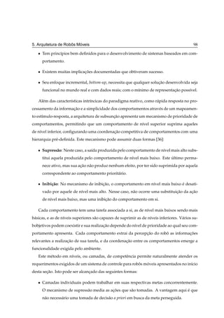 ˆ   ´
5. Arquitetura de Robos Moveis                                                                98

   ¯   Tem princ´pios bem deﬁnidos para o desenvolvimento de sistemas baseados em com-
                ı
       portamento.

   ¯   Existem muitas implicacoes documentadas que obtiveram sucesso.
                             ¸˜

   ¯   Seu enfoque incremental, bottom-up, necessita que qualquer solucao desenvolvida seja
                                                                      ¸˜
       funcional no mundo real e com dados reais; com o m´nimo de representacao poss´vel.
                                                         ı                  ¸˜      ı

   Al´ m das caracter´sticas intr´ncicas do paradigma reativo, como r´ pida resposta no pro-
     e               ı           ı                                   a
cessamento da informacao e a simplicidade dos comportamentos atrav´ s de um mapeamen-
                     ¸˜                                           e
to est´mulo-resposta, a arquitetura de subsuncao apresenta um mecanismo de prioridade de
      ı                                      ¸˜
comportamentos, permitindo que um comportamento de n´vel superior suprima aqueles
                                                    ı
de n´vel inferior, conﬁgurando uma coordenacao competitiva de comportamentos com uma
    ı                                      ¸˜
hierarquia pr´ -deﬁnida. Este mecanismo pode assumir duas formas [36]:
             e

   ¯   Supress˜ o: Neste caso, a sa´da produzida pelo comportamento de n´vel mais alto subs-
              a                    ı                                    ı
       titui aquela produzida pelo comportamento de n´vel mais baixo. Este ultimo perma-
                                                     ı                     ´
       nece ativo, mas sua acao n˜ o produz nenhum efeito, por ter sido suprimida por aquela
                            ¸˜ a
       correspondente ao comportamento priorit´ rio.
                                              a

   ¯   Inibi¸ ao: No mecanismo de inibicao, o comportamento em n´vel mais baixo e desati-
            c˜                         ¸˜                       ı               ´
       vado por aquele de n´vel mais alto. Nesse caso, n˜ o ocorre uma substituicao da acao
                           ı                            a                       ¸˜      ¸˜
       de n´vel mais baixo, mas uma inibicao do comportamento em si.
           ı                             ¸˜

   Cada comportamento tem uma tarefa associada a si, as de n´vel mais baixos sendo mais
                                                            ı
b´ sicas, e as de n´veis superiores s˜ o capazes de suprimir as de n´veis inferiores. V´ rios su-
 a                 ı                 a                              ı                  a
bobjetivos podem coexistir e sua realizacao depende do n´vel de prioridade ao qual seu com-
                                        ¸˜              ı
portamento apresenta. Cada comportamento extrai da percepcao do robo as informacoes
                                                         ¸˜        ˆ           ¸˜
relevantes a realizacao de sua tarefa, e da coordenacao entre os comportamentos emerge a
                    ¸˜                              ¸˜
funcionalidade exigida pelo ambiente.
   Este m´ todo em n´veis, ou camadas, de competˆ ncia permite naturalmente atender os
         e          ı                           e
requerimentos exigidos de um sistema de controle para robos moveis apresentados no in´cio
                                                         ˆ   ´                       ı
desta secao. Isto pode ser alcancado das seguintes formas:
        ¸˜                      ¸

   ¯   Camadas individuais podem trabalhar em suas respectivas metas concorrentemente.
       O mecanismo de supress˜ o media as acoes que s˜ o tomadas. A vantagem aqui e que
                             a             ¸˜        a                            ´
       n˜ o necess´ rio uma tomada de decis˜ o a priori em busca da meta perseguida.
        a         a                        a
 