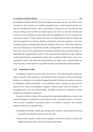 ˆ   ´
5. Arquitetura de Robos Moveis                                                              100

proximidade de algum obst´ culo (leitura de algum sonar maior que um valor limiar), forca
                         a                                                             ¸
a parada do robo enviando um comando apropriado para o motor respons´ vel pelo con-
               ˆ                                                    a
trole de velocidade das rodas, e Afastar, que produz (i) um giro do eixo das rodas do robo
                                                                                         ˆ
at´ que este ﬁque com sua frente na direcao oposta a do vetor (via comando enviado para
  e                                     ¸˜         `
o motor 2) e (ii) um posterior avanco proporcional a magnitude do vetor (via comando en-
                                   ¸               `
viado para o motor 1). Numa camada mais alta, um comportamento Explorar combina um
vetor de magnitude ﬁxa e direcao aleatoria, produzindo a intervalos regulares, a um vetor
                             ¸˜       ´
de direcao oposta ao daquele produzido pelo modulo Calcula Vetor. Desta forma, obt´ m-se
       ¸˜                                    ´                                    e
uma nova direcao para o movimento do robo, correspondente a um desvio de obst´ culos
             ¸˜                         ˆ                                    a
mais suave, que leva em consideracao uma direcao preferencial de movimento (aquela es-
                                 ¸˜          ¸˜
tabelecida pelo comportamento Explorar). Este comportamento suprime (ou seja, substitui)
a sa´da produzida pelo comportamento Afastar, que no entanto continua ativo: caso o com-
    ı
portamento Explorar seja desativado (possivelmente por algum outro comportamento em
n´vel mais alto), o robo ainda ter´ capacidade de desviar de obst´ culos satisfatoriamente.
 ı                     ˆ          a                              a


5.3.2 Arquitetura AuRA

   A arquitetura AuRA (Autonomous Robot Architecture), e um sistema h´brido surgido du-
                                                       ´             ı
rante os anos 80. Esta arquitetura e dita h´brida devido a presenca de dois componentes
                                   ´       ı                     ¸
distintos: um deliberativo (ou tamb´ m designado planejador hier´ rquico), baseado em t´ cnicas
                                   e                            a                      e
de inteligˆ ncia artiﬁcial tradicional; e um controlador reativo, baseado em uma teoria de
          e
esquemas [3]. Assim, um planejador conﬁgura o sistema reativo antes da execucao , e o
                                                                            ¸˜
reconﬁgura para o caso de eventuais falhas. Na ﬁgura 5.4 pode ser visualizado os v´ rios
                                                                                  a
modulos que compoem a arquitetura.
 ´              ˜
   ´
   E poss´vel veriﬁcar na ﬁgura 5.4 a presenca dos componentes deliberativo e reativo: um
         ı                                  ¸
sistema hier´ rquico consitindo de um planejador de miss˜ o, raciocinador espacial, e um sequen-
            a                                           a                                   ¨
ciador de planos, acoplados a um sistema reativo, o controlador de esquemas. Este modulos
                                                                                   ´
podem ser descritos da seguinte forma:

   ¯   Planejador de Miss˜ o: modulo que interage com o usu´ rio e onde metas de alto n´vel
                         a     ´                           a                           ı
       e restricoes s˜ o deﬁnidas a partir de uma descricao.
               ¸˜    a                                  ¸˜

   ¯   Raciocinador Espacial: a partir de um cartografo, constroi um caminho, ou seja, uma
                                                 ´             ´
       sequˆ ncia de passos com o intuito de cumprir uma miss˜ o.
          ¨e                                                 a
 
