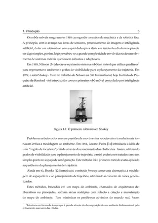 ¸˜
1. Introducao                                                                                         3

      Os robos moveis surgiram em ½
            ˆ   ´                           carregando conceitos da mecˆ nica e da robotica ﬁxa.
                                                                       a              ´
A princ´pio, com o avanco nas areas de sensores, processamento de imagens e inteligˆ ncia
       ı               ¸      ´                                                    e
artiﬁcial, dotar um robo movel com capacidades para atuar em ambientes dinˆ micos parecia
                       ˆ ´                                                a
ser algo simples, por´ m, logo percebeu-se a grande complexidade envolvida no desenvolvi-
                     e
mento de sistemas moveis que fossem robustos e adapt´ veis.
                   ´                                a
      Em ½    , Nilsson [34] descreve o primeiro sistema robotico movel que utiliza quadtrees1
                                                            ´      ´
para representar o ambiente e grafos de visibilidade para o planejamento da trajetoria. Em
                                                                                  ´
1972, o robo Shakey - fruto do trabalho de Nilsson na SRI International, hoje Instituto de Pes-
           ˆ
quisa de Stanford - foi introduzido como o primeiro robo movel controlado por inteligˆ ncia
                                                       ˆ ´                           e
artiﬁcial.




                            Figura 1.1: O primeiro robo movel: Shakey
                                                      ˆ ´


      Problemas relacionados com as questoes de movimentos rotacionais e translacionais tor-
                                         ˜
navam cr´tica a modelagem do ambiente. Em ½
        ı                                               ¿,   Lozano-P´ rez [31] introduziu a id´ ia de
                                                                     e                         e
uma “regi˜ o de incerteza”, criada atrav´ s do crescimento dos obst´ culos. Assim, utilizando
         a                              e                          a
grafos de visibilidade para o planejamento de trajetoria, o robo poderia ser tratado como um
                                                    ´          ˆ
simples ponto no espaco de conﬁguracao. Este m´ todo foi o primeiro m´ todo exato aplicado
                     ¸             ¸˜         e                      e
ao problema do planejamento de trajetoria.
                                     ´
      Ainda em   ¿,   Brooks [12] introduziu o m´ todo freeway como uma alternativa a modela-
                                                e                                   `
gem do espaco livre e ao planejamento de trajetoria, utilizando o conceito de cones genera-
           ¸                                   ´
lizados.
      Estes m´ todos, baseados em um mapa do ambiente, chamados de arquiteturas de-
             e
liberativas ou planejadas, sofriam s´ rias restricoes com relacao a criacao e manutencao
                                    e            ¸˜           ¸˜        ¸˜           ¸˜
do mapa do ambiente. Para minimizar os problemas advindos do mundo real, foram

  1
    Estrutura em forma de arvore que e gerada atrav´ s da decomposicao de um ambiente bidimensional pelo
                          ´          ´             e               ¸˜
reﬁnamento sucessivo das c´ lulas.
                          e
 