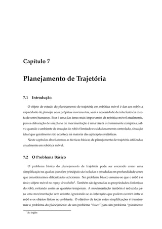 Cap´tulo 7
   ı


Planejamento de Trajetoria
                      ´

7.1 Introdu¸ ao
           c˜

      O objeto de estudo do planejamento de trajetoria em robotica movel e dar aos robos a
                                                  ´          ´      ´    ´            ˆ
capacidade de planejar seus proprios movimentos, sem a necessidade de interferˆ ncia dire-
                              ´                                               e
ta de seres humanos. Esta e uma das areas mais importantes da robotica movel atualmente,
                          ´         ´                            ´      ´
pois a elaboracao de um plano de movimentacao e uma tarefa extremamente complexa, sal-
              ¸˜                          ¸˜ ´
vo quando o ambiente de atuacao do robo e limitado e cuidadosamente controlado, situacao
                            ¸˜        ˆ´                                             ¸˜
ideal que geralmente n˜ o acontece na maioria das aplicacoes real´sticas.
                      a                                 ¸˜       ı
      Neste cap´tulos abordaremos as t´ cnicas b´ sicas de planejamento de trajetoria utilizadas
               ı                      e         a                                ´
atualmente em robotica movel.
                 ´      ´



7.2 O Problema B´ sico
                a

      O problema b´ sico do planejamento de trajetoria pode ser encarado como uma
                  a                               ´
simpliﬁcacao na qual as questoes principais s˜ o isoladas e estudadas em profundidade antes
         ¸˜                  ˜               a
que considerarmos diﬁculdades adicionais. No problema b´ sico assume-se que o robo e o
                                                       a                         ˆ ´
unico objeto movel no espa¸o de trabalho1 . Tamb´ m s˜ o ignoradas as propriedades dinˆ micas
´             ´           c                     e    a                                a
do robo, evitando assim as questoes temporais. A movimentacao tamb´ m e reduzida pa-
      ˆ                         ˜                         ¸˜      e ´
ra uma movimentacao sem contato, ignorando-se as interacoes que podem ocorrer entre o
                ¸˜                                     ¸˜
robo e os objetos f´sicos no ambiente. O objetivo de todas estas simpliﬁcacoes e transfor-
   ˆ               ı                                                      ¸˜ ´
mar o problema do planejamento de um problema “f´sico” para um problema “puramente
                                                ı

  1
      do inglˆ s
             e
 