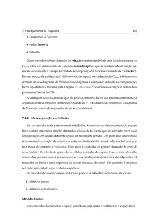 ´
7. Planejamento de Trajetoria                                                              110

   ¯   Diagramas de Voronoi

   ¯   Redes Freeway

   ¯   Silhueta

   Outro m´ todo roadmap chamado de retra¸ ao consiste em deﬁnir uma funcao cont´nua de
          e                              c˜                             ¸˜      ı

 Ð ÚÖ sobre um subconjunto de si mesmo (o roadmap) tais que as restricoes desta funcao pa-
                                                                     ¸˜            ¸˜
ra este subconjunto e o mapa identidade (em topologia tal funcao e chamada de “retra¸ ao”).
                    ´                                        ¸˜ ´                   c˜
Em um espaco de conﬁguracao bidimensional o espaco de conﬁguracao Ð ÚÖ e tipicamente
          ¸             ¸˜                      ¸             ¸˜       ´
retra´do em seu diagrama de Voronoi. Este diagrama e o conjunto de todas as conﬁguracoes
     ı                                             ´                                ¸˜
livres cuja distˆ ncia m´nima para a regi˜ o
                a       ı                a       Ó ×Ø
ÙÐÓ    e alcancada com pelo menos dois
                                                             ´      ¸
pontos nos limites de      .
   A vantagem deste diagrama e que ele produz caminhos livres que tendem a maximizar a
                             ´                                           `
separacao entre o Robo e os obst´ culos. Quando os
      ¸˜             ˆ          a                       obst´ culos s˜ o pol´ıgonos, o diagrama
                                                            a        a
de Voronoi consiste de segmentos de retas e parabolicas.
                                                 ´


7.4.2 Decomposi¸ ao em C´ lulas
               c˜       e

   S˜ o os m´ todos mais extensamente estudados. Consistem na decomposicao do espaco
    a       e                                                          ¸˜         ¸
livre do robo em regioes simples chamadas c´ lulas, de tal forma que um caminho entre duas
            ˆ        ˜                     e
conﬁguracoes em c´ lulas diferentes pode ser facilmente gerado. Um grafo n˜ o-direcionado
        ¸˜       e                                                        a
representando a relacao de adjacˆ ncia entre as c´ lulas e ent˜ o constru´do, e sobre este gra-
                    ¸˜          e                e       ´    a          ı
fo a busca do caminho e realizada. Este grafo e chamado de grafo e chamado de grafo de
                      ´                       ´                  ´
conectividade. Os nos deste grafo s˜ o as c´ lulas extra´das do espaco livre, e dois nos est˜ o
                   ´               a       e            ı           ¸                 ´     a
conectados por uma aresta se e somente se duas c´ lulas correspondentes s˜ o adjacentes. O
                                                e                        a
resultado da busca e uma sequˆ ncia de c´ lulas chamada de canal. Um caminho livre pode
                   ´        ¨e          e
ser ent˜ o computado a partir desta sequˆ ncia.
       a                               ¨e
   Os m´ todos de decomposicao em C´ lulas podem ser divididos em duas categorias:
       e                   ¸˜      e

   1. M´ todos exatos
       e

   2. M´ todos aproximados
       e


M´ todos Exatos:
 e

   Estes m´ todos decompoem o espaco em c´ lulas cuja uni˜ o e exatamente o espaco livre.
          e             ˜         ¸      e               a ´                    ¸
 