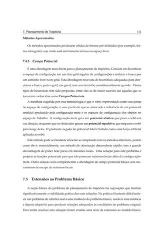 ´
7. Planejamento de Trajetoria                                                               111

M´ todos Aproximados:
 e

   Os m´ todos aproximados produzem c´ lulas de formas pr´ -deﬁnidas (por exemplo, for-
       e                             e                   e
ma retangular) cuja uni˜ o est´ estritamente inclusa no espaco livre.
                       a      a                             ¸


7.4.3 Campo Potencial

   ´
   E uma abordagem mais direta para o planejamento de trajetoria. Consiste em discretizar
                                                            ´
o espaco de conﬁguracao em um ﬁno grid regular de conﬁguracoes e realizar a busca por
      ¸             ¸˜                                    ¸˜
um caminho livre neste grid. Esta abordagem necessita de heur´sticas adequadas para dire-
                                                             ı
cionar a busca, pois o grid, em geral, tem um tamanho consideravelmente grande. V´ rios
                                                                                 a
tipos de heur´sticas tˆ m sido propostas, entre elas as de maior sucesso s˜ o aquelas que se
             ı        e                                                   a
tornaram conhecidas como Campos Potenciais.
   A met´ fora sugerida por esta terminologia e que o robo, representado como um ponto
        a                                     ´          ˆ
no espaco de conﬁguracao, e uma part´cula que se move sob a inﬂuˆ ncia de um potencial
       ¸             ¸˜ ´           ı                           e
artiﬁcial produzido pela conﬁguracao-meta e os espacos de conﬁguracao dos objetos no
                                 ¸˜                ¸              ¸˜
espaco de trabalho. A conﬁguracao-meta gera um potencial atrativo que puxa o robo em
    ¸                         ¸˜                                                ˆ
sua direcao, enquanto que os obst´ culos geram um potencial repulsivo, que empurra o robo
        ¸˜                       a                                                      ˆ
para longe deles. O gradiente negado do potencial total e tratado como uma forca artiﬁcial
                                                        ´                     ¸
aplicada ao robo.
               ˆ
   Este m´ todo pode ser bastante eﬁciente se comparado com os m´ todos anteriores, por´ m
         e                                                      e                      e
como ele e, essencialmente, um m´ todo de otimizacao descendente r´ pido, tem a grande
         ´                      e                ¸˜               a
desvantagem de poder ﬁcar preso em m´ ximos locais. Uma solucao para este problema e
                                    a                       ¸˜                     ´
projetar as funcoes potenciais para que n˜ o possuam m´ ximos locais al´ m da conﬁguracao-
               ¸˜                        a            a                e              ¸˜
meta. Outra solucao seria complementar a abordagem de campo potencial b´ sica com me-
                ¸˜                                                     a
canismos de escape de m´ ximos locais.
                       a



7.5 Extensoes ao Problema B´ sico
          ˜                a

   A nocao b´ sica do problema de planejamento de trajetoria faz suposicoes que limitam
       ¸˜   a                                           ´              ¸˜
signiﬁcativamente a viabilidade pr´ tica das suas solucoes. Na pr´ tica e bastante dif´cil redu-
                                  a                   ¸˜         a      ´             ı
zir um problema de robotica real a uma instˆ ncia do problema b´ sico, resolver esta instˆ ncia
                      ´          `         a                   a                         a
e depois adapt´ -la para produzir solucoes adequadas as condiocoes do problema original.
              a                       ¸˜             `       ˜¸˜
Para tentar resolver esta situacao foram criadas uma s´ rie de extensoes ao modelo b´ sico.
                               ¸˜                     e              ˜              a
 