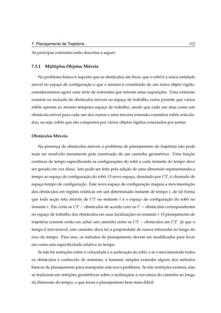 ´
7. Planejamento de Trajetoria                                                                 112

As principas extensoes est˜ o descritas a seguir:
                   ˜      a


7.5.1 Multiplos Objetos Moveis
       ´                 ´

   No problema b´ sico e suposto que os obst´ culos s˜ o ﬁxos, que o robo e a unica entidade
                a      ´                    a        a                  ˆ ´ ´
movel no espaco de conﬁguracao e que o mesmo e constitu´do de um unico objeto r´gido.
 ´           ¸             ¸˜                ´         ı         ´             ı
consideraremos agora uma s´ rie de extensoes que retiram estas suposicoes. Uma extens˜ o
                          e              ˜                           ¸˜              a
consiste na inclus˜ o de obst´ culos moveis no espaco de trabalho, outra permite que v´ rios
                  a          a        ´            ¸                                  a
robos operem ao mesmo tempono espaco de trabalho, sendo que cada um atua como um
   ˆ                              ¸
obst´ culo movel para cada um dos outros e uma terceira extens˜ o considera robos articula-
    a       ´                                                 a                ˆ
dos, ou seja, robos que s˜ o compostos por v´ rios objetos r´gidos conectados por juntas.
                 ˆ       a                  a               ı


Obst´ culos Moveis:
    a        ´

   Na presenca de obst´ culos moveis o problema de planejamento de trajetoria n˜ o pode
            ¸         a        ´                                         ´     a
mais ser resolvido meramente pela construcao de um caminho geom´ trico. Uma funcao
                                         ¸˜                    e               ¸˜
cont´nua de tempo especiﬁcando as conﬁguracoes do robo a cada instante do tempo deve
    ı                                     ¸˜         ˆ
ser gerada em vez disso. Isto pode ser feito pela adicao de uma dimens˜ o representando o
                                                     ¸˜               a
tempo ao espaco de conﬁguracao do robo. O novo espaco, denotado por
             ¸             ¸˜        ˆ             ¸                            Ì , e chamado de
                                                                                    ´
espaco-tempo de conﬁguracao. Este novo espaco de conﬁguracao mapeia a movimentacao
    ¸                   ¸˜                 ¸             ¸˜                    ¸˜
dos obst´ culos em regioes est´ ticas em um determinado instante de tempo Ø, de tal forma
        a              ˜      a
que toda secao reta atrav´ s de
           ¸˜            e         Ì   no instante   Ø   e o espaco de conﬁguracao do robo no
                                                         ´       ¸             ¸˜        ˆ
instante Ø. Ela corta os   Ì   obst´ culos de acordo com os
                                   a                                 obst´ culos correspondentes
                                                                         a
no espaco de trabalho dos obst´ culos em suas localizacoes no instante Ø. O planejamento de
       ¸                      a                       ¸˜
trajetoria consiste ent˜ o em achar um caminho entre os
      ´                a                                       Ì     obst´ culos em Ì .
                                                                         a                J´ que o
                                                                                           a
tempo e irrevers´vel, este caminho deve ter a propriedade de nunca retroceder ao longo do
      ´         ı
eixo do tempo. Para isso, os m´ todos de planejamento devem ser modiﬁcados para levar
                              e
em conta esta especiﬁcidade relativa ao tempo.
   Se n˜ o h´ restricoes sobre a velocidade e a aceleracao do robo, e se o movimentode todos
       a a          ¸˜                                 ¸˜        ˆ
os obst´ culos e conhecido de antem˜ o, e bastante simples extender alguns dos m´ todos
       a       ´                   a ´                                          e
b´ sicos de planejamento para manipular este novo problema. Se tais restricoes existem, elas
 a                                                                        ¸˜
se traduzem em retricoes geom´ tricas sobre a inclinacaoe a curvatura do caminho ao longo
                    ¸˜       e                       ¸˜
da dimens˜ o do tempo, o que torna o planejamento bem mais dif´cil.
         a                                                    ı
 