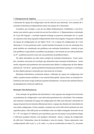 ´
7. Planejamento de Trajetoria                                                                115

a dimens˜ o do espaco de conﬁguracoes real do robo de uma dimens˜ o. Um conjunto de
        a          ¸             ¸˜              ˆ              a
restricoes holonomicas independentes reduz este espaco de
      ¸˜        ˆ                                   ¸              dimensoes.
                                                                         ˜
     Considere, por exemplo, o caso de um objeto tridimensional          habilitado a voar livre-
mente, mas restrito a girar ao redor de um eixo ﬁxo relativo a . Representamos a orientacao
                                                                                        ¸˜
de     por trˆ s angulos. a restricao imposta restringe as poss´veis orientacoes de
             e ˆ                  ¸˜                           ı            ¸˜           , e pode
ser expressa como duas equacoes independentes entre esses angulos. Enquanto a dimens˜ o
                           ¸˜                             ˆ                         a
do espaco de conﬁguracoes de um objeto “livre” e 6, o espaco de conﬁguracoes de
       ¸             ¸˜                        ´          ¸             ¸˜                   tem
dimens˜ o 4. O caso particular onde
      a                                      pode transitar livremente no eixo de orientacao ﬁxo
                                                                                         ¸˜
pode tamb´ m ser considerado um problema com restricoes holonomicas. contudo, j´ que
         e                                         ¸˜        ˆ                 a
este problema e equivalente ao problema de planejar o movimento de um robo puntiforme
              ´                                                          ˆ
no ÊÆ , podemos encar´ -lo como um caso particular do problema b´ sico.
                      a                                         a
     Os robos articulados nos d˜ o outro exemplo de restricoes holonomicas. Como exem-
           ˆ                   a                          ¸˜        ˆ
plo, considere uma junta de revolucao que determina duas restricoes holonomicas. Assim
                                  ¸˜                           ¸˜        ˆ
sendo, enquanto seis parˆ metros s˜ o necess´ rios para deﬁnir a conﬁguracao de dois objetos
                        a         a         a                            ¸˜
planares de “voo livre”, quatro parˆ metros bastam para determinar a posicao e a orientacao
              ˆ                    a                                     ¸˜             ¸˜
de dois objetos planares conectados por uma junta de revolucao.
                                                           ¸˜
     Restricoes holonomicas certamente afetam a deﬁnicao do espaco de conﬁguracao dos
           ¸˜        ˆ                               ¸˜         ¸             ¸˜
robos, e podem mesmo modiﬁcar a sua conectividade global. Apesar disso, as restricoes ho-
   ˆ                                                                             ¸˜
lonomicas n˜ o fazem surgir nenhuma quest˜ o fundamental. A maioria dos m´ todos b´ sicos
   ˆ       a                             a                               e        a
de planejamento continuam aplic´ veis.
                               a


Restri¸ oes N˜ o-Holonomicas:
      c˜     a        ˆ

     Uma restricao de igualdade n˜ o-holonomica e uma equacao n˜ o integr´ vel envolvendo
               ¸˜                a        ˆ     ´         ¸˜ a           a
os parˆ metros de conﬁguracao e suas derivadas (parˆ metros de velocidade). Tais restricoes
      a                   ¸˜                       a                                   ¸˜
n˜ o reduzem a dimens˜ o do espaco de conﬁguracoes do robo, mas reduzem a dimens˜ o do
 a                   a          ¸             ¸˜         ˆ                      a
espaco de poss´veis movimentos diferenciais (isto e, o espaco das direcoes de velocidade) em
    ¸         ı                                   ´        ¸          ¸˜
uma dada conﬁguracao. Como exemplo, considere um carro-robo movel andando em uma
                 ¸˜                                       ˆ ´
superf´cie plana. Este robo pode ser modelado como um objeto retangular movendo-se em
      ı                   ˆ
Ï Ê¾ (ver ﬁgura 12. Sabemos, por experiˆ ncia, que em um espaco vazio podemos dirigir
                                       e                     ¸
o robo para qualquer direcao, com qualquer orientacao. Assim, o espaco de conﬁguracao
     ˆ                   ¸˜                       ¸˜                ¸             ¸˜
do robo tem 3 dimensoes, duas de translacao e uma de rotacao. Vamos representar uma
      ˆ             ˜                   ¸˜               ¸˜
conﬁguracaodo robo
        ¸˜       ˆ       por ´Ü   Ý   µ,   onde Ü e Ý s˜ o as coordenadas no frame
                                                       a                             Ï , do ponto
 
