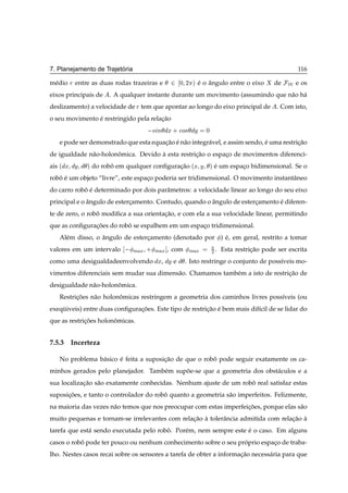 ´
7. Planejamento de Trajetoria                                                                        116

m´ dio
 e       Ö entre as duas rodas trazeiras e      ¾   ¼ ¾ µ   e o angulo entre o eixo
                                                            ´ ˆ                              de   Ï e os
eixos principais de     . A qualquer instante durante um movimento (assumindo que n˜ o h´
                                                                                   a a
deslizamento) a velocidade de Ö tem que apontar ao longo do eixo principal de . Com isto,
o seu movimento e restringido pela relacao
                ´                      ¸˜
                                        × Ò Ü · 
Ó× Ý           ¼

    e pode ser demonstrado que esta equacao e n˜ o integr´ vel, e assim sendo, e uma restricao
                                        ¸˜ ´ a           a                     ´           ¸˜
de igualdade n˜ o-holonomica. Devido a esta restricao o espaco de movimentos diferenci-
              a        ˆ             `            ¸˜        ¸
ais ´   Ü Ý    µ   do robo em qualquer conﬁguracao ´Ü
                         ˆ                     ¸˜           Ý       µ   e um espaco bidimensional. Se o
                                                                        ´        ¸
robo e um objeto “livre”, este espaco poderia ser tridimensional. O movimento instantˆ neo
   ˆ ´                             ¸                                                 a
do carro robo e determinado por dois parˆ metros: a velocidade linear ao longo do seu eixo
            ˆ ´                         a
principal e o angulo de estercamento. Contudo, quando o angulo de estercamento e diferen-
              ˆ              ¸                          ˆ              ¸       ´
te de zero, o robo modiﬁca a sua orientacao, e com ela a sua velocidade linear, permitindo
                 ˆ                      ¸˜
que as conﬁguracoes do robo se espalhem em um espaco tridimensional.
               ¸˜         ˆ                       ¸
    Al´ m disso, o angulo de estercamento (denotado por ) e, em geral, restrito a tomar
      e            ˆ              ¸                       ´
valores em um intervalo          Ñ Ü   ·   Ñ Ü ℄, com Ñ Ü           ¾.    Esta restricao pode ser escrita
                                                                                     ¸˜
como uma desigualdadeenvolvendo            Ü, Ý e    . Isto restringe o conjunto de poss´veis mo-
                                                                                        ı
vimentos diferenciais sem mudar sua dimens˜ o. Chamamos tamb´ m a isto de restricao de
                                          a                 e                   ¸˜
desigualdade n˜ o-holonomica.
              a        ˆ
    Restricoes n˜ o holonomicas restringem a geometria dos caminhos livres poss´veis (ou
          ¸˜    a        ˆ                                                     ı
exequiveis) entre duas conﬁguracoes. Este tipo de restricao e bem mais dif´cil de se lidar do
    ¨                          ¸˜                       ¸˜ ´              ı
que as restricoes holonomicas.
             ¸˜        ˆ


7.5.3 Incerteza

    No problema b´ sico e feita a suposicao de que o robo pode seguir exatamente os ca-
                 a      ´               ¸˜              ˆ
minhos gerados pelo planejador. Tamb´ m supoe-se que a geometria dos obst´ culos e a
                                    e      ˜                             a
sua localizacao s˜ o exatamente conhecidas. Nenhum ajuste de um robo real satisfaz estas
            ¸˜ a                                                   ˆ
suposicoes, e tanto o controlador do robo quanto a geometria s˜ o imperfeitos. Felizmente,
      ¸˜                                ˆ                     a
na maioria das vezes n˜ o temos que nos preocupar com estas imperfeicoes, porque elas s˜ o
                      a                                             ¸˜                 a
muito pequenas e tornam-se irrelevantes com relacao a tolerˆ ncia admitida com relacao a
                                                ¸˜ `       a                       ¸˜ `
tarefa que est´ sendo executada pelo robo. Por´ m, nem sempre este e o caso. Em alguns
              a                         ˆ     e                    ´
casos o robo pode ter pouco ou nenhum conhecimento sobre o seu proprio espaco de traba-
           ˆ                                                     ´         ¸
lho. Nestes casos recai sobre os sensores a tarefa de obter a informacao necess´ ria para que
                                                                     ¸˜        a
 