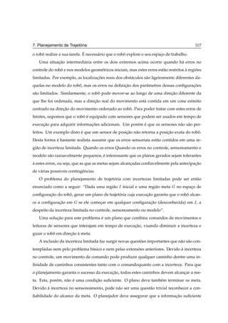 ´
7. Planejamento de Trajetoria                                                               117
                             ´
o robo realize a sua tarefa. E necess´ rio que o robo explore o seu espaco de trabalho.
     ˆ                               a              ˆ                   ¸
   Uma situacao intermedi´ ria entre os dois extremos acima ocorre quando h´ erros no
            ¸˜           a                                                 a
controle do robo e nos modelos geom´ tricos iniciais, mas estes erros est˜ o restritos a regioes
               ˆ                   e                                     a             `     ˜
limitadas. Por exemplo, as localizacoes reais dos obst´ culos s˜ o ligeiramente diferentes da-
                                   ¸˜                 a        a
quelas no modelo do robo, mas os erros na deﬁnicao dos parˆ metros dessas conﬁguracoes
                       ˆ                       ¸˜         a                       ¸˜
s˜ o limitados. Similarmente, o robo pode mover-se ao longo de uma direcao diferente da
 a                                 ˆ                                   ¸˜
que lhe foi ordenada, mas a direcao real do movimento est´ contida em um cone estreito
                                ¸˜                       a
centrado na direcao do movimento ordenado ao robo. Para poder tratar com estes erros de
                ¸˜                              ˆ
limites, supomos que o robo e equipado com sensores que podem ser usados em tempo de
                          ˆ ´
execucao para adquirir informacoes adicionais. Um por´ m e que os sensores n˜ o s˜ o per-
     ¸˜                       ¸˜                     e ´                    a a
feitos. Um exemplo disto e que um sensor de posicao n˜ o retorna a posicao exata do robo.
                         ´                      ¸˜ a                   ¸˜              ˆ
Desta forma e bastante realista assumir que os erros sensoriais est˜ o contidos em uma re-
            ´                                                      a
gi˜ o de incerteza limitada. Quando os erros Quando os erros no controle, sensoreamento e
  a
modelo s˜ o razoavelmente pequenos, e interessante que os planos gerados sejam tolerantes
        a                           ´
a estes erros, ou seja, que as que as metas sejam alcancadas conﬁavelmente pela antecipacao
`                                                      ¸                                ¸˜
de v´ rias poss´veis contingˆ ncias.
    a          ı            e
   O problema do planejamento de trajetoria com incertezas limitadas pode ser ent˜ o
                                       ´                                         a
enunciado como a seguir: “Dada uma regi˜ o
                                       a         Á   inicial e uma regi˜ o meta
                                                                       a          no espaco de
                                                                                         ¸
conﬁguracao do robo, gerar um plano de trajetoria cuja execucao garanta que o robo alcan-
        ¸˜        ˆ                          ´              ¸˜                   ˆ
ce a conﬁguracao em
             ¸˜           se ele comecar em qualquer conﬁguracao (desconhecida) em Á , a
                                     ¸                       ¸˜
despeito da incerteza limitada no controle, sensoreamento ou modelo”.
   Uma solucao para este problema e um plano que combina comandos de movimentos e
           ¸˜                     ´
leituras de sensores que interajam em tempo de execucao, visando diminuir a incerteza e
                                                    ¸˜
guiar o robo em direcao a meta.
           ˆ        ¸˜ `
   A inclus˜ o da incerteza limitada faz surgir novas questoes importantes que n˜ o s˜ o con-
           a                                               ˜                    a a
templadas nem pelo problema b´ sico e nem pelas extensoes anteriores. Devido a incerteza
                             a                        ˜                      `
no controle, um movimento de comando pode produzir qualquer caminho dentre uma in-
ﬁnidade de caminhos consistentes tanto com o comandoquanto com a incerteza. Para que
o planejamento garanta o sucesso da execucao, todos estes caminhos devem alcancar a me-
                                         ¸˜                                   ¸
ta. Esta, por´ m, n˜ o e uma condicao suﬁciente. O plano deve tamb´ m terminar na meta.
             e     a ´            ¸˜                              e
Devido a incerteza no sensoreamento, pode n˜ o ser uma quest˜ o trivial reconhecer a con-
       `                                   a                a
ﬁabilidade do alcance da meta. O planejador deve assegurar que a informacao suﬁciente
                                                                        ¸˜
 