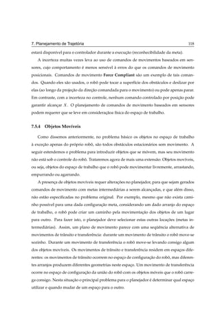 ´
7. Planejamento de Trajetoria                                                          118

estar´ dispon´vel para o controlador durante a execucao (reconhecibilidade da meta).
     a       ı                                      ¸˜
   A incerteza muitas vezes leva ao uso de comandos de movimentos baseados em sen-
sores, cujo comportamento e menos sens´vel a erros do que os comandos de movimento
                          ´           ı    `
posicionais. Comandos de movimento Force Compliant s˜ o um exemplo de tais coman-
                                                    a
dos. Quando eles s˜ o usados, o robo pode tocar a superf´cie dos obst´ culos e deslizar por
                  a                ˆ                    ı            a
elas (ao longo da projecao da direcao comandada para o movimento) ou pode apenas parar.
                       ¸˜         ¸˜
Em contraste, com a incerteza no controle, nenhum comando controlado por posicao pode
                                                                             ¸˜
garantir alcancar
              ¸     . O planejamento de comandos de movimento baseados em sensores
podem requerer que se leve em consideracaoa f´sica do espaco de trabalho.
                                       ¸˜    ı            ¸


7.5.4 Objetos Mov´veis
                 ı

   Como dissemos anteriormente, no problema b´ sico os objetos no espaco de trabalho
                                             a                        ¸
a excecao apenas do proprio robo, s˜ o todos obst´ culos estacion´ rios sem movimento. A
`     ¸˜              ´        ˆ a               a               a
seguir estendemos o problema para introduzir objetos que se movem, mas seu movimento
                                                             ´
n˜ o est´ sob o controle do robo. Trataremos agora de mais uma extens˜ o: Objetos mov´veis,
 a      a                      ˆ                                     a               ı
ou seja, objetos do espaco de trabalho que o robo pode movimentar livremente, arrastando,
                        ¸                       ˆ
empurrando ou agarrando.
   A presenca de objetos mov´veis requer alteracoes no planejador, para que sejam gerados
           ¸                ı                  ¸˜
comandos de movimento com metas intermedi´ rias a serem alcancadas, e que al´ m disso,
                                         a                   ¸              e
n˜ o est˜ o especiﬁcadas no problema original. Por exemplo, mesmo que n˜ o exista cami-
 a      a                                                              a
nho poss´vel para uma dada conﬁguracao meta, considerando um dado arranjo do espaco
        ı                          ¸˜                                            ¸
de trabalho, o robo pode criar um caminho pela movimentacao dos objetos de um lugar
                  ˆ                                     ¸˜
para outro. Para fazer isto, o planejador deve selecionar estas outras locacoes (metas in-
                                                                           ¸˜
termedi´ rias). Assim, um plano de movimento parece com uma sequˆ ncia alternativa de
       a                                                       ¨e
movimentos de trˆ nsito e transferˆ ncia: durante um movimento de trˆ nsito o robo move-se
                a                 e                                 a            ˆ
sozinho. Durante um movimento de transferˆ ncia o robo move-se levando consigo algum
                                         e           ˆ
dos objetos mov´veis. Os movimentos de trˆ nsito e transferˆ ncia residem em espacos dife-
               ı                         a                 e                     ¸
rentes: os movimentos de trˆ nsito ocorrem no espaco de conﬁguracao do robo, mas diferen-
                           a                      ¸             ¸˜        ˆ
tes arranjos produzem diferentes geometrias neste espaco. Um movimento de transferˆ ncia
                                                      ¸                           e
ocorre no espaco de conﬁguracao da uni˜ o do robo com os objetos moveis que o robo carre-
              ¸             ¸˜        a         ˆ                 ´              ˆ
ga consigo. Nesta situacao o principal problema para o planejador e determinar qual espaco
                       ¸˜                                         ´                     ¸
utilizar e quando mudar de um espaco para o outro.
                                  ¸
 