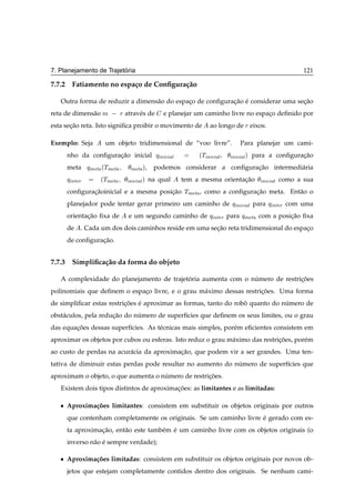 ´
7. Planejamento de Trajetoria                                                                    121

7.7.2 Fatiamento no espa¸ o de Conﬁgura¸ ao
                        c              c˜

   Outra forma de reduzir a dimens˜ o do espaco de conﬁguracao e considerar uma secao
                                  a          ¸             ¸˜ ´                   ¸˜
reta de dimens˜ o Ñ
              a           Ö atrav´ s de
                                 e         e planejar um caminho livre no espaco deﬁnido por
                                                                              ¸
esta secao reta. Isto signiﬁca proibir o movimento de
       ¸˜                                                      ao longo de Ö eixos.

Exemplo: Seja         um objeto tridimensional de “voo livre”.              Para planejar um cami-
       nho da conﬁguracao inicial
                      ¸˜                  ÕÒ
   Ð          ÌÒ
                                                           ´      Ð      Ò 
 Ð µ para a conﬁguracao
                                                                                                ¸˜
       meta     ÕÑ Ø ´ÌÑ Ø    Ñ Ø µ,   podemos considerar a conﬁguracao intermedi´ ria
                                                                    ¸˜           a
       Õ ÒØ Ö        ´ÌÑ Ø    Ò 
 Ð µ na qual       tem a mesma orientacao
                                                                       ¸˜          Ò 
 Ð como a sua
       conﬁguracaoinicial e a mesma posicao
               ¸˜                       ¸˜          ÌÑ Ø   , como a conﬁguracao meta. Ent˜ o o
                                                                            ¸˜           a
       planejador pode tentar gerar primeiro um caminho de                Õ Ò 
 Ð para Õ ÒØ Ö com uma
       orientacao ﬁxa de
              ¸˜             e um segundo caminho de           Õ ÒØ Ö   para ÕÑ Ø com a posicao ﬁxa
                                                                                                ¸˜
       de . Cada um dos dois caminhos reside em uma secao reta tridimensional do espaco
                                                      ¸˜                             ¸
       de conﬁguracao.
                  ¸˜


7.7.3 Simpliﬁca¸ ao da forma do objeto
               c˜

   A complexidade do planejamento de trajetoria aumenta com o numero de restricoes
                                           ´                   ´              ¸˜
polinomiais que deﬁnem o espaco livre, e o grau m´ ximo dessas restricoes. Uma forma
                             ¸                   a                   ¸˜
de simpliﬁcar estas restricoes e aproximar as formas, tanto do robo quanto do numero de
                          ¸˜ ´                                    ˆ            ´
obst´ culos, pela reducao do numero de superf´cies que deﬁnem os seus limites, ou o grau
    a                 ¸˜      ´              ı
das equacoes dessas superf´cies. As t´ cnicas mais simples, por´ m eﬁcientes consistem em
        ¸˜                ı          e                         e
aproximar os objetos por cubos ou esferas. Isto reduz o grau m´ ximo das restricoes, por´ m
                                                              a                ¸˜       e
ao custo de perdas na acur´ cia da aproximacao, que podem vir a ser grandes. Uma ten-
                          a                ¸˜
tativa de diminuir estas perdas pode resultar no aumento do numero de superf´cies que
                                                             ´              ı
aproximam o objeto, o que aumenta o numero de restricoes.
                                     ´              ¸˜
   Existem dois tipos distintos de aproximacoes: as limitantes e as limitadas:
                                           ¸˜

   ¯   Aproxima¸ oes limitantes: consistem em substituir os objetos originais por outros
               c˜
       que contenham completamente os originais. Se um caminho livre e gerado com es-
                                                                     ´
       ta aproximacao, ent˜ o este tamb´ m e um caminho livre com os objetos originais (o
                  ¸˜      a            e ´
       inverso n˜ o e sempre verdade);
                a ´

   ¯   Aproxima¸ oes limitadas: consistem em substituir os objetos originais por novos ob-
               c˜
       jetos que estejam completamente contidos dentro dos originais. Se nenhum cami-
 