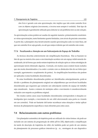 ´
7. Planejamento de Trajetoria                                                              122

     nho livre e gerado com esta aproximacao, isto implica que n˜ o existe caminho livre
               ´                         ¸˜                     a
     com os objetos originais (novamente, o inverso nem sempre e verdade). Este tipo de
                                                               ´
     aproximacao e geralmente utilizado para detectar se um problema tem ou n˜ o solucao.
             ¸˜ ´                                                            a       ¸˜

As aproximacoes acima podem ser usadas da seguinte maneira: primeiramente constroem-
           ¸˜                                                                   ´
se v´ rias aproximacoes, tanto limitantes quanto limitadas, com n´veis de precis˜ o crescentes.
    a              ¸˜                                            ı              a
A partir da´, o planejador atua iterativamente usando aproximacoes cada vez mais ﬁnas, at´
           ı                                                  ¸˜                         e
que um caminho livre seja gerado, ou at´ que esteja evidente que tal caminho n˜ o existe.
                                       e                                      a


7.7.4 Focalizando a Aten¸ ao em um Subconjunto do Espa¸ o de Trabalho
                        c˜                            c

   As t´ cnicas descritas anteriormente s˜ o simpliﬁcacoes heur´sticas. Elas se baseiam no
       e                                 a            ¸˜       ı
fato de que na maioria dos casos a movimentacao acontece em um espaco relativamente de-
                                            ¸˜                     ¸
sordenado, de tal forma que ainda restam trajetorias de solucao apos as v´ rias estrat´ gias de
                                               ´            ¸˜    ´      a            e
aproximacao terem eliminado algumas. Contudo, em muitos casos existem locais isolados
        ¸˜
que s˜ o muito desordenados e/ou onde o contato com os obst´ culos tˆ m de ser feitos (por
     a                                                     a        e
exemplo, agarramento e acoplamento de partes). As simpliﬁcacoes heur´sticas n˜ o podem
                                                           ¸˜       ı        a
ser aplicadas a estas localidades desordenadas.
              `
   Se estas localidades desordenadas podem ser identiﬁcadas antecipadamente, pode-se
dividir o problema do planejamento original em subproblemas que envolvem localidades
desordenadas que requerem que somente um subconjunto restrito do espaco de trabalho
                                                                     ¸
seja considerado. Assim o numero de restricoes sobre o movimento e consideravelmente
                           ´              ¸˜                     ´
reduzido com respeito ao problema original.
   Em muitos outros casos essas localidades desordenadas correspondem a situacoes es-
                                                                      `      ¸˜
terotipadas (por exemplo, o movimento de um robo atravessando uma porta ou virando
                                               ˆ
em um corredor). Pode ser bastante util tentar reconhecer estas situacoes e tentar aplicar
                                   ´                                 ¸˜
t´ cnicas de planejamento espec´ﬁcas e mais eﬁcientes para estes casos.
 e                             ı



7.8 Relacionamento com outros problemas

   Um planejador autom´ tico de trajetoria pode ser utilizado de v´ rias formas: ele pode ser
                      a               ´                           a
inclu´do em um sistema de programacao de robos off-line [30], objetivando a simpliﬁcacao
     ı                            ¸˜        ˆ                                        ¸˜
da tarefa de descricao de trajetorias do robo; ele tamb´ m pode ser parte de um sistema
                   ¸˜           ´           ˆ          e
de planejamento de processos gr´ ﬁcos interativos (p. ex., montagem de um dispositivo
                               a
 