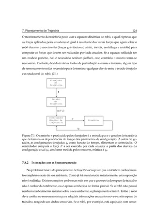 ´
7. Planejamento de Trajetoria                                                            124

O monitoramento da trajetoria pode usar a equacao dinˆ mica do robo, a qual expressa que
                         ´                    ¸˜     a            ˆ
as forcas aplicadas pelos atuadores e igual a resultante das v´ rias forcas que agem sobre o
      ¸                             ´       `                 a         ¸
robo durante o movimento (forcas gravitacional, atrito, in´ rcia, centr´fuga e coriolis) para
   ˆ                         ¸                            e            ı
computar as forcas que devem ser realizadas por cada atuador. Se a equacao utilizada for
               ¸                                                       ¸˜
um modelo perfeito, n˜ o e necess´ rio nenhum feedback, caso contr´ rio o mesmo torna-se
                     a ´         a                                a
necess´ rio. Contudo, devido a v´ rias fontes de perturbacao esternas e internas, algum tipo
      a                      ` a                         ¸˜
de sensoreamento se faz necess´ rio para determinar qualquer desvio entre o estado desejado
                              a
e o estado real do robo. (7.1)
                      ˆ

                       Planejador
                          de
                       Trajetoria


                                 τ

                        Gerador
                          de
                       Trajetoria


                             qd(t)

                      Controlador
                      (Monitor de
                                        F            Atuadores
                      Trajetoria)


                                            qi

Figura 7.1: O caminho produzido pelo planejador e a entrada para o gerador de trajetoria
                                                  ´                                 ´
que determina as dependˆ ncias de tempo dos parˆ metros de conﬁguracao. A sa´da do ge-
                         e                      a                    ¸˜      ı
rador, as conﬁguracoes desejadas Õ como funcao do tempo, alimentam o controlador. O
                   ¸˜                        ¸˜
controlador computa a forca¸   a ser exercida por cada atuador a partir dos desvios da
conﬁguracao atual Õ , conforme medida pelos sensores, relativa a Õ .
          ¸˜                                                   `



7.8.2 Intera¸ ao com o Sensoreamento
            c˜

   No problema b´ sico do planejamento de trajetoria e suposto que o robo tem conhecimen-
                a                               ´    ´                  ˆ
to completo e exato do seu ambiente. Como j´ foi mencionado anteriormente, esta suposicao
                                           a                                          ¸˜
n˜ o e realistica. Existema muitos problemas reais em que a geometria do espaco de trabalho
 a ´                                                                         ¸
n˜ o e conhecida totalmente, ou e apenas conhecida de forma parcial. Se o robo n˜ o possui
 a ´                            ´                                            ˆ a
nenhum conhecimento anterior sobre o seu ambiente, o planejamento e inutil. Ent˜ o o robo
                                                                  ´ ´          a        ˆ
deve conﬁar no sensoreamento para adquirir informacoes enquanto move-se pelo espaco de
                                                  ¸˜                             ¸
trabalho, reagindo aos dados sensoriais. Se o robo, por exemplo, est´ equipado com senso-
                                                 ˆ                  a
 