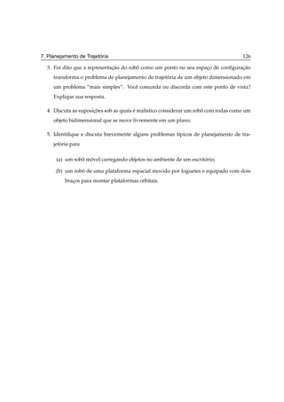 ´
7. Planejamento de Trajetoria                                                        126

  3. Foi dito que a representacao do robo como um ponto no seu espaco de conﬁguracao
                              ¸˜        ˆ                          ¸             ¸˜
     transforma o problema de planejamento de trajetoria de um objeto dimensionado em
                                                    ´
     um problema “mais simples”. Vocˆ concorda ou discorda com este ponto de vista?
                                    e
     Explique sua resposta.

  4. Discuta as suposicoes sob as quais e real´stico considerar um robo com rodas como um
                      ¸˜                ´     ı                       ˆ
     objeto bidimensional que se move livremente em um plano.

  5. Identiﬁque e discuta brevemente alguns problemas t´picos de planejamento de tra-
                                                       ı
     jetoria para
        ´

      (a) um robo movel carregando objetos no ambiente de um escritorio;
                ˆ ´                                                ´

      (b) um robo de uma plataforma espacial movido por foguetes e equipado com dois
                ˆ
          bracos para montar plataformas orbitais.
             ¸
 