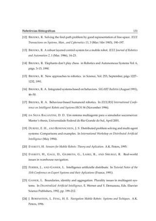 ˆ              ´
Referencias Bibliograﬁcas                                                                          131

[12] B ROOKS , R. Solving the ﬁnd-path problem by good representation of free-space. IEEE
       Transactions on Systems, Man., and Cybernetics 13, 3 (Mar/Abr 1983), 190–197.

[13] B ROOKS , R. A robust layered control system for a mobile robot. IEEE Journal of Robotics
       and Automation 2, 1 (Mar. 1986), 14–23.

[14] B ROOKS , R. Elephants don’t play chess. in Robotics and Autonomous Systems Vol. 6,
       p´ gs. 3–15, 1990.
        a

[15] B ROOKS , R. New approaches to robotics. in Science, Vol. 253, September, p´ gs 1227–
                                                                                a
       1232, 1991.

[16] B ROOKS , R. A. Integrated systems based on behaviors. SIGART Bulletin (August 1991),
       46–50.

[17] B ROOKS , R. A. Behaviour-based humanoid robotics. In IEEE/RSJ International Confe-
       rence on Intelligent Robots and Systems:IROS 96 (November 1996).

[18]   DA   S ILVA B AGANTINI , D. D. Um sistema multiagente para o simulador soccerserver.
       Master’s thesis, Universidade Federal do Rio Grande do Sul, April 2001.

[19] D URFEE , E. H., AND R OSENSCHEIN , J. S. Distributed problem solving and multi-agent
       systems: Comparisons and examples. In International Workshop on Distributed Artiﬁcial
       Intelligence (May 1994).

[20] E VERETT, H. Sensors for Mobile Robots: Theory and Aplication. A.K. Peters, 1995.

[21] E VERETT, H., G AGE , D., G ILBRETH , G., L AIRD , R.,          AND   S MURLO , R. Real-world
       issues in warehouse navigation.

[22] F ERBER , J.,   AND    G ASSER , L. Intelligence artiﬁcielle distribu´ e. In Tutorial Notes of the
                                                                          e
       11th Conference on Expert Systems and their Aplications (France, 1991).

[23] G ASSER , L. Boundaries, identity and aggregation: Plurality issues in multiagent sys-
       tems. In Decentralized Artiﬁcial Intelligence, E. Werner and Y. Demazeau, Eds. Elsevier
       Science Publishers, 1992, pp. 199–212.

[24] J. B ORENSTEIN , L. F ENG , H. E. Navigation Mobile Robots: Systems and Techiques. A.K.
       Peters, 1996.
 