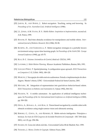 ˆ              ´
Referencias Bibliograﬁcas                                                                         132

[25] J ARVIN , R.,   AND   B YRNE , J. Robot navigation: Touching, seeing and knowing. In
     Proceedings of 1st. Australian Conf. Artiﬁcial Intelligence (1986).

[26] J.L. J ONES , A.M. F LYNN , B. S. Mobile Robots: Inspiration to Implementation, second ed.
     A.K. Peters, 1999.

[27] K HATIB , O. Real time obstacke avoidance for manipulators and mobile robots. Inter-
     national Journal of Robotics Research, 5(1) (1986), 90–98.

[28] K UMPEL , D.,   AND   S ARRADILLA , F. Robot navigation strategies in a partially known
     environment using a space-time learning graph. In Proceedings of the Sixth CIM - Europe
     Annual Conference (1990), pp. 65–75.

[29] K UO , B. C. Sistemas Autom´ ticos de Control, third ed. CECSA, 1995.
                                a

[30] L ATOMBE , J. Robot Motion Planning. Kluwer Academic Publishers, Boston, MA, 1991.

                ´
[31] L OZANO -P E REZ , T. Spatial planning: A conﬁguration space aproach. IEEE Transactions
     on Computers C-32, 2 (Feb. 1983), 108–120.

[32] M ARCHI , J. Navegacao de robos moveis autonomos: Estudo e implementacao de abor-
                        ¸˜        ˆ   ´        ˆ                          ¸˜
     dagens. Master’s thesis, UFSC - Universidade Federal de Santa Catarina, 2001.

[33] M ATARIC , M. Integration of representation into goal-driven behavior-based robots.
     IEEE Transactions on Robotics and Automation 8, 3 (June 1992), 304–312.

[34] N ILSSON , N. A mobile automaton: An application of artiﬁcial intelligence techni-
     ques. In Proceedings of the 1st. International Joint Conference on Artiﬁcial Intelligence (1969),
     pp. 509–520.

[35] O HYA , A., K OSAKA , A., AND K AK , A. Vision-based navigation by a mobile robot with
     obstacle avoidance using single-camera vision and ultrasonic sensing.

[36] R IBEIRO , C., C OSTA , A.,    AND   R OMERO , R. Robos moveis inteligentes: Principios e
                                                          ˆ   ´
     t´ cnicas. In Anais do XXI Congresso da Sociedade Brasileira de Computa¸ao - SBC’2001 (July
      e                                                                     c˜
     2001), vol. 03, pp. 258–306.

[37] S OAREZ , R. Curso de robots moviles. Universidad Carlos III de Madrid, Nov. 1999.
                                   ´

[38] T EIXEIRA , J. Mente, C´rebro  Cogni¸ao. Editora Vozes, 2000.
                            e             c˜
 