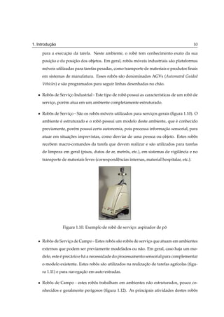¸˜
1. Introducao                                                                                   10

       para a execucao da tarefa. Neste ambiente, o robo tem conhecimento exato da sua
                   ¸˜                                  ˆ
       posicao e da posicao dos objetos. Em geral, robos moveis industriais s˜ o plataformas
           ¸˜           ¸˜                            ˆ   ´                  a
       moveis utilizadas para tarefas pesadas, como transporte de materiais e produtos ﬁnais
        ´
       em sistemas de manufatura. Esses robos s˜ o denominados AGVs (Automated Guided
                                           ˆ a
       Vehicles) e s˜ o programados para seguir linhas desenhadas no ch˜ o.
                    a                                                  a

   ¯   Robos de Servico Industrial - Este tipo de robo possui as caracter´sticas de um robo de
          ˆ          ¸                               ˆ                   ı                ˆ
       servico, por´ m atua em um ambiente completamente estruturado.
            ¸      e

   ¯   Robos de Servico - S˜ o os robos moveis utilizados para servicos gerais (ﬁgura 1.10). O
          ˆ          ¸     a         ˆ   ´                          ¸
       ambiente e estruturado e o robo possui um modelo deste ambiente, que e conhecido
                ´                    ˆ                                      ´
       previamente, por´ m possui certa autonomia, pois processa informacao sensorial, para
                       e                                                ¸˜
       atuar em situacoes imprevistas, como desviar de uma pessoa ou objeto. Estes robos
                     ¸˜                                                               ˆ
       recebem macro-comandos da tarefa que devem realizar e s˜ o utilizados para tarefas
                                                              a
       de limpeza em geral (pisos, dutos de ar, metros, etc.), em sistemas de vigilˆ ncia e no
                                                    ˆ                              a
       transporte de materiais leves (correspondˆ ncias internas, material hospitalar, etc.).
                                                e




                  Figura 1.10: Exemplo de robo de servico: aspirador de po
                                             ˆ         ¸                 ´


   ¯   Robos de Servico de Campo - Estes robos s˜ o robos de servico que atuam em ambientes
          ˆ          ¸                      ˆ a        ˆ          ¸
       externos que podem ser previamente modelados ou n˜ o. Em geral, caso haja um mo-
                                                        a
       delo, este e prec´ rio e h´ a necessidade do processamento sensorial para complementar
                  ´     a        a
       o modelo existente. Estes robos s˜ o utilizados na realizacao de tarefas agr´colas (ﬁgu-
                                    ˆ a                          ¸˜                ı
       ra 1.11) e para navegacao em auto-estradas.
                             ¸˜

   ¯   Robos de Campo - estes robos trabalham em ambientes n˜ o estruturados, pouco co-
          ˆ                      ˆ                          a
       nhecidos e geralmente perigosos (ﬁgura 1.12). As principais atividades destes robos
                                                                                        ˆ
 