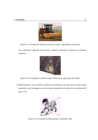 ¸˜
1. Introducao                                                                           11




         Figura 1.11: Exemplo de robo de servico de campo: colheitadeira autonoma
                                    ˆ         ¸                             ˆ


       s˜ o: exploracao (espacial, de cavernas, vulcoes), mineracao e limpeza de acidentes
        a           ¸˜                              ˜           ¸˜
       nucleares.




         Figura 1.12: Exemplo de robo de campo: Dante, para exploracao de vulcoes
                                    ˆ                              ¸˜         ˜


   ¯   Robos Pessoais - s˜ o os robos vendidos em prateleiras, que n˜ o desenvolvem tarefas
          ˆ              a         ˆ                                a
       espec´ﬁcas, mas interagem com os humanos e aprendem a localizar-se no ambiente (ﬁ-
            ı
       gura 1.13).




                     Figura 1.13: Exemplo de robo pessoal: o c˜ ozinho Aibo
                                                ˆ             a
 
