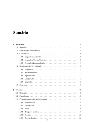 Sum´ rio
   a

1 Introdu¸ ao
         c˜                                                                                           1
  1.1   Historico . . . . . . . . . . . . . . . . . . . . . . . . . . . . . . . . . . . . . . . .
            ´                                                                                         1
  1.2   Robo Movel: uma deﬁnicao . . . . . . . . . . . . . . . . . . . . . . . . . . . . .
           ˆ ´               ¸˜                                                                       5
  1.3   Classiﬁcacao . . . . . . . . . . . . . . . . . . . . . . . . . . . . . . . . . . . . . .
                 ¸˜                                                                                   6
        1.3.1   Segundo a Anatomia . . . . . . . . . . . . . . . . . . . . . . . . . . . . .          6
        1.3.2   Segundo o Tipo de Controle . . . . . . . . . . . . . . . . . . . . . . . . .          8
        1.3.3   Segundo a Funcionalidade . . . . . . . . . . . . . . . . . . . . . . . . .            9
  1.4   Desaﬁos em Robotica Movel . . . . . . . . . . . . . . . . . . . . . . . . . . . . .
                      ´      ´                                                                       12
        1.4.1   Navegacao . . . . . . . . . . . . . . . . . . . . . . . . . . . . . . . . . . .
                      ¸˜                                                                             12
        1.4.2   Reconhecimento . . . . . . . . . . . . . . . . . . . . . . . . . . . . . . .         12
        1.4.3   Aprendizado . . . . . . . . . . . . . . . . . . . . . . . . . . . . . . . . .        12
        1.4.4   Cooperacao . . . . . . . . . . . . . . . . . . . . . . . . . . . . . . . . . .
                       ¸˜                                                                            13
        1.4.5   Cognicao . . . . . . . . . . . . . . . . . . . . . . . . . . . . . . . . . . . .
                     ¸˜                                                                              13
  1.5   Exerc´cios . . . . . . . . . . . . . . . . . . . . . . . . . . . . . . . . . . . . . . . .
             ı                                                                                       13

2 Sensores                                                                                           15
  2.1   Deﬁnicao . . . . . . . . . . . . . . . . . . . . . . . . . . . . . . . . . . . . . . . .
             ¸˜                                                                                      17
  2.2   Classiﬁcacao . . . . . . . . . . . . . . . . . . . . . . . . . . . . . . . . . . . . . .
                 ¸˜                                                                                  17
  2.3   Crit´ rios para Avaliacao de Sensores . . . . . . . . . . . . . . . . . . . . . . . .
            e                 ¸˜                                                                     19
        2.3.1   Sensibilidade . . . . . . . . . . . . . . . . . . . . . . . . . . . . . . . . .      19
        2.3.2   Linearidade . . . . . . . . . . . . . . . . . . . . . . . . . . . . . . . . . .      19
        2.3.3   Faixa . . . . . . . . . . . . . . . . . . . . . . . . . . . . . . . . . . . . . .    19
        2.3.4   Tempo de resposta . . . . . . . . . . . . . . . . . . . . . . . . . . . . . .        19
        2.3.5   Precis˜ o . . . . . . . . . . . . . . . . . . . . . . . . . . . . . . . . . . . .
                      a                                                                              20
        2.3.6   Repetibilidade . . . . . . . . . . . . . . . . . . . . . . . . . . . . . . . . .     20
                                                ii
 