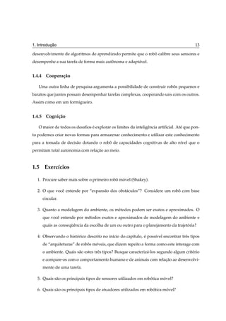 ¸˜
1. Introducao                                                                              13

desenvolvimento de algoritmos de aprendizado permite que o robo calibre seus sensores e
                                                              ˆ
desempenhe a sua tarefa de forma mais autonoma e adapt´ vel.
                                         ˆ            a


1.4.4 Coopera¸ ao
             c˜

   Uma outra linha de pesquisa argumenta a possibilidade de construir robos pequenos e
                                                                         ˆ
baratos que juntos possam desempenhar tarefas complexas, cooperando uns com os outros.
Assim como em um formigueiro.


1.4.5 Cogni¸ ao
           c˜

   O maior de todos os desaﬁos e explorar os limites da inteligˆ ncia artiﬁcial. At´ que pon-
                               ´                               e                   e
to podemos criar novas formas para armazenar conhecimento e utilizar este conhecimento
para a tomada de decis˜ o dotando o robo de capacidades cognitivas de alto n´vel que o
                      a                ˆ                                    ı
permitam total autonomia com relacao ao meio.
                                 ¸˜



1.5 Exerc´cios
         ı

  1. Procure saber mais sobre o primeiro robo movel (Shakey).
                                            ˆ ´

  2. O que vocˆ entende por “expans˜ o dos obst´ culos”? Considere um robo com base
              e                    a           a                         ˆ
     circular.

  3. Quanto a modelagem do ambiente, os m´ todos podem ser exatos e aproximados. O
                                         e
     que vocˆ entende por m´ todos exatos e aproximados de modelagem do ambiente e
            e              e
     quais as consequˆ ncia da escolha de um ou outro para o planejamento da trajetoria?
                    ¨e                                                             ´

  4. Observando o historico descrito no in´cio do cap´tulo, e poss´vel encontrar trˆ s tipos
                      ´                   ı          ı      ´     ı                e
     de “arquiteturas” de robos moveis, que dizem repeito a forma como este interage com
                             ˆ   ´
     o ambiente. Quais s˜ o estes trˆ s tipos? Busque caracteriz´ -los segundo algum crit´ rio
                        a           e                           a                        e
     e compare-os com o comportamento humano e de animais com relacao ao desenvolvi-
                                                                  ¸˜
     mento de uma tarefa.

  5. Quais s˜ o os principais tipos de sensores utilizados em robotica movel?
            a                                                    ´      ´

  6. Quais s˜ o os principais tipos de atuadores utilizados em robotica movel?
            a                                                     ´      ´
 