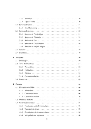 2.3.7   Resolucao . . . . . . . . . . . . . . . . . . . . . . . . . . . . . . . . . . .
                      ¸˜                                                                             20
        2.3.8   Tipo de Sa´da . . . . . . . . . . . . . . . . . . . . . . . . . . . . . . . . .
                          ı                                                                          20
  2.4   Sensores Internos . . . . . . . . . . . . . . . . . . . . . . . . . . . . . . . . . . .      21
        2.4.1   Dead Reckoning . . . . . . . . . . . . . . . . . . . . . . . . . . . . . . .         21
  2.5   Sensores Externos . . . . . . . . . . . . . . . . . . . . . . . . . . . . . . . . . . .      30
        2.5.1   Sensores de Proximidade . . . . . . . . . . . . . . . . . . . . . . . . . .          31
        2.5.2   Sensores de Distˆ ncia . . . . . . . . . . . . . . . . . . . . . . . . . . . .
                                a                                                                    39
        2.5.3   Sensores de Tato . . . . . . . . . . . . . . . . . . . . . . . . . . . . . . .       44
        2.5.4   Sensores de Deslizamento . . . . . . . . . . . . . . . . . . . . . . . . . .         46
        2.5.5   Sensores de Forca e Torque . . . . . . . . . . . . . . . . . . . . . . . . .
                               ¸                                                                     47
  2.6   Resumo . . . . . . . . . . . . . . . . . . . . . . . . . . . . . . . . . . . . . . . . .     49
  2.7   Exerc´cios . . . . . . . . . . . . . . . . . . . . . . . . . . . . . . . . . . . . . . . .
             ı                                                                                       49

3 Atuadores                                                                                          50
  3.1   Introducao . . . . . . . . . . . . . . . . . . . . . . . . . . . . . . . . . . . . . . .
               ¸˜                                                                                    50
  3.2   Tipos de Atuadores . . . . . . . . . . . . . . . . . . . . . . . . . . . . . . . . . .       51
        3.2.1   Pneum´ ticos . . . . . . . . . . . . . . . . . . . . . . . . . . . . . . . . . .
                     a                                                                               52
        3.2.2   Hidr´ ulicos . . . . . . . . . . . . . . . . . . . . . . . . . . . . . . . . . .
                    a                                                                                54
        3.2.3   El´ tricos . . . . . . . . . . . . . . . . . . . . . . . . . . . . . . . . . . . .
                  e                                                                                  54
        3.2.4   Outras tecnologias . . . . . . . . . . . . . . . . . . . . . . . . . . . . . .       62
  3.3   Exerc´cios . . . . . . . . . . . . . . . . . . . . . . . . . . . . . . . . . . . . . . . .
             ı                                                                                       65

4 Controle                                                                                           66
  4.1   Cinem´ tica do Robo . . . . . . . . . . . . . . . . . . . . . . . . . . . . . . . . .
             a            ˆ                                                                          66
        4.1.1   Introducao . . . . . . . . . . . . . . . . . . . . . . . . . . . . . . . . . . .
                       ¸˜                                                                            66
        4.1.2   Cinem´ tica Direta . . . . . . . . . . . . . . . . . . . . . . . . . . . . . .
                     a                                                                               66
        4.1.3   Cinem´ tica Inversa . . . . . . . . . . . . . . . . . . . . . . . . . . . . . .
                     a                                                                               70
  4.2   Dinˆ mica do Robo . . . . . . . . . . . . . . . . . . . . . . . . . . . . . . . . . .
           a            ˆ                                                                            73
  4.3   Controle Cinem´ tico . . . . . . . . . . . . . . . . . . . . . . . . . . . . . . . . .
                      a                                                                              76
        4.3.1   Funcoes do controle cinem´ tico . . . . . . . . . . . . . . . . . . . . . . .
                   ¸˜                    a                                                           76
        4.3.2   Tipos de trajetorias . . . . . . . . . . . . . . . . . . . . . . . . . . . . . .
                               ´                                                                     78
        4.3.3   Geracao de trajetorias cartesianas . . . . . . . . . . . . . . . . . . . . . .
                    ¸˜           ´                                                                   80
        4.3.4   Interpolacao de trajetorias . . . . . . . . . . . . . . . . . . . . . . . . . .
                         ¸˜           ´                                                              80

                                                 iii
 