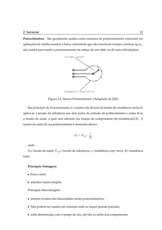 2. Sensores                                                                                          22

Potenciometros S˜ o geralmente usados como sensores de posicionamento rotacional em
       ˆ        a
aplicacoes de m´ dia acur´ cia e baixa velocidade que n˜ o envolvam rotacao cont´nua (p.ex.,
      ¸˜       e         a                             a                ¸˜      ı
s˜ o usados para sentir o posicionamento da cabeca de um robo, ou de suas articulacoes).
 a                                              ¸           ˆ                     ¸˜

                                    Slider movel




                                    Elemento resistivo

                        Figura 2.2: Sensor Potenciometro. (Adaptado de [20])
                                                  ˆ

    Seu princ´pio de funcionamento e o mesmo do divisor de tens˜ o de resistˆ ncia vari´ vel:
             ı                     ´                           a            e          a
aplica-se a tens˜ o de referˆ ncia nos dois polos de entrada do potˆ nciometro e ent˜ o lˆ -se
                a           e                                      e ˆ              a e
a tens˜ o de sa´da, a qual ser´ alterada em funcao do comprimento da resistˆ ncia(2.2). A
      a        ı              a                ¸˜                          e
tens˜ o de sa´da de um potenciometro e mostrada abaixo:
    a        ı                ˆ      ´

                                                         Ö
                                            Î¼    ÎÖ    ¡Ê

    onde:
    Î¼ = tens˜ o de sa´da; ÎÖ
             a        ı          = tens˜ o de referˆ ncia; Ö = resistˆ ncia wiper terra; Ê= resistˆ ncia
                                       a           e                 e                            e
total;


    Principais Vantagens:

    ¯    baixo custo;

    ¯    interface muito simples.

    Principais Desvantagens:

    ¯    sempre existem n˜ o linearidades nestes potenciometros;
                         a                              ˆ

    ¯    N˜ o podem ser usados em sistemas onde se requer grande precis˜ o;
          a                                                            a

    ¯    sofre deterioracao com o tempo de uso, devido ao atrito dos componentes.
                        ¸˜
 
