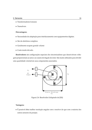 2. Sensores                                                                               24

   ¯   Transformadores Lineares

   ¯   Transolvers


   Desvantagens:

   ¯   Necessidade de adaptacao para interfaceamento com equipamentos digitais.
                            ¸˜

   ¯   S˜ o de eletronica complexa
        a           ˆ

   ¯   Geralmente ocupam grande volume

   ¯   Custo muito elevado.

   Resolvedores s˜ o conﬁguracoes especiais dos sincronizadores que desenvolvem volta-
                 a           ¸˜
gens proporcionais ao seno e ao coseno do angulo do rotor. S˜ o muito utilizados para dividir
                                          ˆ                 a
uma quantidade vetorial em seus componentes associados.




                     Vr

                      AC
                     Input                                               Vy

                                                    Rotor




                                              Stator Windings
                                                    Vx

                             Figura 2.4: Resolvedor (Adaptado de [20])



   Vantagens:

   ¯   ´
       E poss´vel obter melhor resolucao angular com o resolver do que com a maioria dos
             ı                       ¸˜
       outros sensores de posicao.
                              ¸˜
 