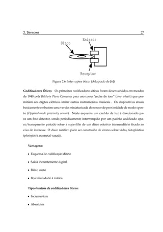 2. Sensores                                                                             27

                                              Emissor
                             Disco




                                            Receptor
                       Figura 2.6: Interruptor otico. (Adaptado de [6])
                                               ´

             ´
Codiﬁcadores Oticos     Os primeiros codiﬁcadores oticos foram desenvolvidos em meados
                                                  ´
de 1940 pela Baldwin Piano Company para uso como “rodas de tom” (tone wheels) que per-
mitiam aos org˜ os el´ tricos imitar outros instrumentos musicais . Os dispositivos atuais
           ´ a       e
basicamente embutem uma vers˜ o miniaturizada do sensor de proximidade de modo opos-
                            a
to (Opposed-mode proximity sensor). Neste esquema um canh˜ o de luz e direcionado pa-
                                                         a          ´
ra um foto-detector, sendo periodicamente interrompido por um padr˜ o codiﬁcado opa-
                                                                  a
co/transparente pintado sobre a superf´ﬁe de um disco rotativo intermedi´ rio ﬁxado ao
                                      ı                                 a
eixo de interesse. O disco rotativo pode ser constru´do de cromo sobre vidro, fotopl´ stico
                                                    ı                               a
(photoplast), ou metal vazado.


   Vantagens:

   ¯   Esquema de codiﬁcacao direto
                         ¸˜

   ¯   Sa´da inerentemente digital
         ı

   ¯   Baixo custo

   ¯   Boa imunidade a ru´dos
                     ` ı


   Tipos b´ sicos de codiﬁcadores oticos:
          a                       ´

   ¯   Incrementais

   ¯   Absolutos
 