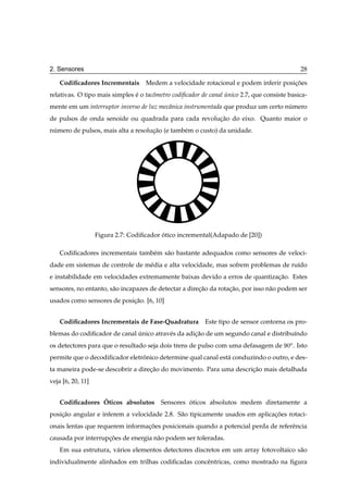 2. Sensores                                                                                      28

    Codiﬁcadores Incrementais       Medem a velocidade rotacional e podem inferir posicoes
                                                                                      ¸˜
relativas. O tipo mais simples e o tacˆ metro codiﬁcador de canal unico 2.7, que consiste basica-
                               ´      o                           ´
mente em um interruptor inverso de luz mecˆ nica instrumentada que produz um certo numero
                                          a                                         ´
de pulsos de onda senoide ou quadrada para cada revolucao do eixo. Quanto maior o
                                                      ¸˜
numero de pulsos, mais alta a resolucao (e tamb´ m o custo) da unidade.
 ´                                  ¸˜         e




                   Figura 2.7: Codiﬁcador otico incremental(Adapado de [20])
                                          ´

    Codiﬁcadores incrementais tamb´ m s˜ o bastante adequados como sensores de veloci-
                                  e    a
dade em sistemas de controle de m´ dia e alta velocidade, mas sofrem problemas de ru´do
                                 e                                                  ı
e instabilidade em velocidades extremamente baixas devido a erros de quantizacao. Estes
                                                                             ¸˜
sensores, no entanto, s˜ o incapazes de detectar a direcao da rotacao, por isso n˜ o podem ser
                       a                               ¸˜         ¸˜             a
usados como sensores de posicao. [6, 10]
                            ¸˜


    Codiﬁcadores Incrementais de Fase-Quadratura          Este tipo de sensor contorna os pro-
blemas do codiﬁcador de canal unico atrav´ s da adicao de um segundo canal e distribu´ndo
                              ´          e         ¸˜                                ı
os detectores para que o resultado seja dois trens de pulso com uma defasagem de         ¼Ó .   Isto
permite que o decodiﬁcador eletronico determine qual canal est´ conduzindo o outro, e des-
                                ˆ                             a
ta maneira pode-se descobrir a direcao do movimento. Para uma descricao mais detalhada
                                   ¸˜                               ¸˜
veja [6, 20, 11]


                 ´
    Codiﬁcadores Oticos absolutos Sensores oticos absolutos medem diretamente a
                                           ´
posicao angular e inferem a velocidade 2.8. S˜ o tipicamente usados em aplicacoes rotaci-
    ¸˜                                       a                               ¸˜
onais lentas que requerem informacoes posicionais quando a potencial perda de referˆ ncia
                                 ¸˜                                                e
causada por interrupcoes de energia n˜ o podem ser toleradas.
                    ¸˜               a
    Em sua estrutura, v´ rios elementos detectores discretos em um array fotovoltaico s˜ o
                       a                                                               a
individualmente alinhados em trilhas codiﬁcadas concˆ ntricas, como mostrado na ﬁgura
                                                    e
 