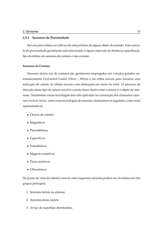 2. Sensores                                                                                 31

2.5.1 Sensores de Proximidade

   Servem para indicar ao robo se ele est´ proximo de algum objeto do mundo. Este concei-
                             ˆ           a ´
to de proximidade geralmente est´ relacionado a algum intervalo de distˆ ncia especiﬁcado.
                                a             `                        a
S˜ o divididos em sensores de contato e n˜ o-contato.
 a                                       a


Sensores de Contato

   Sensores t´ cteis (ou de contato) s˜ o geralmente empregados em ve´culos guiados au-
             a                        a                              ı
tomaticamente (Automated Guided Vehicle - AVGs) e em robos moveis para fornecer uma
                                                        ˆ   ´
indicacao de colis˜ o de ultimo recurso com obstrucoes em torno do robo. O processo de
      ¸˜          a      ´                        ¸˜                  ˆ
deteccao deste tipo de sensor envolve contato f´sico direto entre o sensor e o objeto de inte-
     ¸˜                                        ı
resse. Atualmente v´ rias tecnologias tem sido aplicadas na construcao dos chamados esque-
                   a                                               ¸˜
mas sens´veis t´ cteis. entre essas tecnologias de sensores, destacamos os seguintes, como mais
        ı      a
representativos:

   ¯   Chaves de contato

   ¯   Magn´ ticos
           e

   ¯   Piezoel´ tricos
              e

   ¯   Capacitivos

   ¯   Fotoel´ tricos
             e

   ¯   Magneto-resistivos

   ¯   Piezo-resistivos

   ¯   Ultrasonicos
             ˆ

Do ponto de vista da robotica movel, estes esquemas sensores podem ser divididos em trˆ s
                        ´      ´                                                      e
grupos principais:

  1. Sensores t´ cteis ou antenas
               a

  2. Amortecedores t´ cteis
                    a

  3. Arrays de superf´cie distribu´dos.
                     ı            ı
 