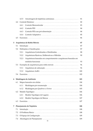 4.3.5   Amostragem de trajetorias cartesianas . . . . . . . . . . . . . . . . . . .
                                     ´                                                                 81
   4.4   Controle Dinˆ mico . . . . . . . . . . . . . . . . . . . . . . . . . . . . . . . . . .
                     a                                                                                 82
         4.4.1   Controle Monoarticular . . . . . . . . . . . . . . . . . . . . . . . . . . .          83
         4.4.2   Controle PID . . . . . . . . . . . . . . . . . . . . . . . . . . . . . . . . .        84
         4.4.3   Controle PID com pr´ -alimentacao . . . . . . . . . . . . . . . . . . . . .
                                    e          ¸˜                                                      84
         4.4.4   Controle Adaptativo . . . . . . . . . . . . . . . . . . . . . . . . . . . . .         85
   4.5   Exerc´cios . . . . . . . . . . . . . . . . . . . . . . . . . . . . . . . . . . . . . . . .
              ı                                                                                        86

5 Arquitetura de Robos Moveis
                    ˆ   ´                                                                              87
   5.1   Introducao . . . . . . . . . . . . . . . . . . . . . . . . . . . . . . . . . . . . . . .
                ¸˜                                                                                     87
   5.2   Deﬁnicoes e Classiﬁcacoes . . . . . . . . . . . . . . . . . . . . . . . . . . . . . .
              ¸˜              ¸˜                                                                       87
         5.2.1   Arquiteturas Centralizadas e Distribu´das . . . . . . . . . . . . . . . . .
                                                      ı                                                88
         5.2.2   Arquiteturas Reativas, Deliberativas e H´bridas . . . . . . . . . . . . .
                                                         ı                                             90
         5.2.3   Arquiteturas baseadas em comportamento e arquiteuras baseadas em
                 modulos funcionais
                  ´                        . . . . . . . . . . . . . . . . . . . . . . . . . . . . .   93
   5.3   Exemplos de arquiteturas para robos moveis . . . . . . . . . . . . . . . . . . .
                                          ˆ   ´                                                        96
         5.3.1   Arquitetura de subsuncao . . . . . . . . . . . . . . . . . . . . . . . . . .
                                      ¸˜                                                               96
         5.3.2   Arquitetura AuRA . . . . . . . . . . . . . . . . . . . . . . . . . . . . . . 100
   5.4   Exerc´cios . . . . . . . . . . . . . . . . . . . . . . . . . . . . . . . . . . . . . . . . 102
              ı

6 Modelagem do Ambiente                                                                                103
   6.1   Mapas baseados em c´ lulas . . . . . . . . . . . . . . . . . . . . . . . . . . . . . 104
                            e
         6.1.1   Modelagem por enumeracao . . . . . . . . . . . . . . . . . . . . . . . . 104
                                      ¸˜
         6.1.2   Modelagem por Quadtrees e Octrees . . . . . . . . . . . . . . . . . . . . 105
   6.2   Modelo Topologico . . . . . . . . . . . . . . . . . . . . . . . . . . . . . . . . . . 106
                     ´
         6.2.1   Modelo Topologico de Lugares . . . . . . . . . . . . . . . . . . . . . . . 106
                             ´
         6.2.2   Modelo Topologico de Marcas . . . . . . . . . . . . . . . . . . . . . . . 107
                             ´
   6.3   Exerc´cios . . . . . . . . . . . . . . . . . . . . . . . . . . . . . . . . . . . . . . . . 107
              ı

7 Planejamento de Trajetoria
                        ´                                                                              108
   7.1   Introducao . . . . . . . . . . . . . . . . . . . . . . . . . . . . . . . . . . . . . . . 108
                ¸˜
   7.2   O Problema B´ sico . . . . . . . . . . . . . . . . . . . . . . . . . . . . . . . . . . 108
                     a
   7.3   O Espaco de Conﬁguracao . . . . . . . . . . . . . . . . . . . . . . . . . . . . . . 109
               ¸             ¸˜
   7.4   Abordagens de Planejamento . . . . . . . . . . . . . . . . . . . . . . . . . . . . 109
                                          iv
 