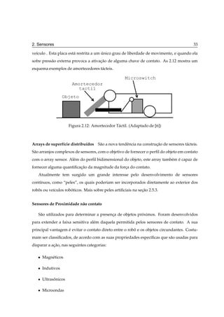 2. Sensores                                                                              33

ve´culo . Esta placa est´ restrita a um unico grau de liberdade de movimento, e quando ela
  ı                     a               ´
sofre press˜ o externa provoca a ativacao de alguma chave de contato. As 2.12 mostra um
           a                          ¸˜
esquema exemplos de amortecedores t´ cteis.
                                   a

                                                     Microswitch
                       Amortecedor
                         tactil
                   Objeto




                      Figura 2.12: Amortecedor T´ ctil. (Adaptado de [6])
                                                a



Arrays de superf´cie distribu´dos S˜ o a nova tendˆ ncia na construcao de sensores t´ cteis.
                ı            ı     a              e                ¸˜               a
S˜ o arranjos complexos de sensores, com o objetivo de fornecer o perﬁl do objeto em contato
 a
com o array sensor. Al´ m do perﬁl bidimensional do objeto, este array tamb´ m e capaz de
                      e                                                    e ´
fornecer alguma quantiﬁcacao da magnitude da forca do contato.
                         ¸˜                     ¸
   Atualmente tem surgido um grande interesse pelo desenvolvimento de sensores
cont´nuos, como “peles”, os quais poderiam ser incorporados diretamente ao exterior dos
    ı
robos ou ve´culos roboticos. Mais sobre peles artiﬁciais na secao 2.5.3.
   ˆ       ı         ´                                        ¸˜


Sensores de Proximidade n˜ o contato
                         a

   S˜ o utilizados para determinar a presenca de objetos proximos. Foram desenvolvidos
    a                                      ¸               ´
para extender a faixa sensitiva al´ m daquela permitida pelos sensores de contato. A sua
                                  e
principal vantagem e evitar o contato direto entre o robo e os objetos circundantes. Costu-
                   ´                                    ˆ
mam ser classiﬁcados, de acordo com as suas propriedades espec´ﬁcas que s˜ o usadas para
                                                              ı          a
disparar a acao, nas seguintes categorias:
            ¸˜

   ¯   Magn´ ticos
           e

   ¯   Indutivos

   ¯   Ultrasonicos
             ˆ

   ¯   Microondas
 