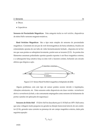 2. Sensores                                                                                 34

   ¯   ´
       Oticos

   ¯   Capacitivos


Sensores de Proximidade Magn´ ticos
                            e              Esta categoria inclui os reed switches, dispositivos
de efeito Hall e sensores magneto-resistivos.


   Reed Switches Magn´ ticos S˜ o o tipo mais simples de sensores de proximidade
                     e        a
magn´ ticos. Consistem de um par de reeds ferromagn´ ticos de baixa relutˆ ncia, ﬁxados em
    e                                              e                     a
extremidades opostas de um tubo de vidro hermeticamente fechado , dispostos de tal for-
ma que suas pontas se sobrepoem levemente, por´ m sem se tocarem (2.13). As pontas dos
                            ˜                 e
ﬁlamentos assumem polaridades opostas quando expostas a um ﬂuxo magn´ tico externo,
                                                      `             e
e a subsequente forca atrativa forca os dois reeds a fazerem contato, fechando um circuito
                   ¸              ¸
el´ trico que dispara a acao.
  e                      ¸˜

                                       Conexões externas




                                          Contatos


                Figura 2.13: Sensor Reed Swithch magn´ tico.(Adaptado de [20])
                                                     e

   Alguns problemas com este tipo de sensor podem ocorrer devido a trepidacoes,
                                                                 `        ¸˜
vibracoes estruturais, etc. Estes sensores est˜ o dispon´veis em duas versoes: normalmente
     ¸˜                                       a         ı                 ˜
aberto e normalmente fechado, e s˜ o comumente empregados como sensores de fechamento de
                                 a
portas e janelas em aplicacoes de seguranca.]
                          ¸˜             ¸


   Sensores de Efeito Hall      O Efeito Hall foi descoberto por E. H Hall em 1879. Hall notou
que uma voltagem muito pequena era gerada na direcao transversal atrav´ s de um condu-
                                                 ¸˜                   e
tor (2.14), gerando uma corrente na presenca de um campo magn´ tico externo, dada pela
                                          ¸                  e
seguinte equacao:
             ¸˜


                                           Î    Ê ¡Á ¡
                                                  Ø


   onde:
 