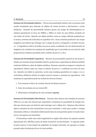 2. Sensores                                                                                 36

Sensores de Proximidade Indutiva Chaves de prosimidade indutiva s˜ o os sensores mais
                                                                 a
usados atualmente para deteccao de objetos de metais ferrosos e n˜ o-ferrosos a curtas
                            ¸˜                                   a
distˆ ncias. Sensores de proximidade indutiva geram um campo de r´ diofrequˆ ncia os-
    a                                                            a        ¨e
cilatorio (geralmente na faixa de 100Khz a 1Mhz) ao redor de uma bobina enrolada em
     ´
um nucleo de ferrite. Quando um objeto met´ lico entra no campo deﬁnido projetado pe-
    ´                                     a
lo sensor, correntes s˜ o induzidas na superf´cie alvo. Essas correntes produzem um campo
                      a                      ı
magn´ tico secund´ rio que interage com o campo de prova, carregando o oscilador de pro-
    e            a
va. A impedˆ ncia efetiva da bobina de prova muda, resultando em um deslocamento da
           a
frequˆ ncia do oscilador (ou mudanca de amplitude) que e convertida em um sinal de sa´da
    ¨e                            ¸                    ´                             ı
proporcional a distˆ ncia percebida entre a bobina de prova e o alvo.
             `     a


Sensores de Proximidade Capacitivos       Sensores de proximidade capacitivos s˜ o muito si-
                                                                               a
milares aos sensores de proximidade indutiva, por´ m tem a capacidade de detectar tamb´ m
                                                 e                                    e
materiais diel´ tricos, al´ m de objetos met´ licos. Sensores capacitivos reagem a variacoes na
              e           e                 a                                    `      ¸˜
capacitˆ ncia el´ trica entre um corpo ou lˆ mina de prova e o ambiente em torno do mes-
       a        e                          a
mo. Quando um objeto se aproxima, ocorre uma mudanca geom´ trica no campo, e as ca-
                                                  ¸      e
racter´sticas diel´ tricas dentro da regi˜ o sens´vel causam o aumento da capacitˆ ncia. Esta
      ı           e                      a       ı                               a
mudanca na capacitˆ ncia pode ser sentida de diversas formas:
     ¸            a

  1. Um aumento no ﬂuxo de corrente atrav´ s da lˆ mina de prova
                                         e       a

  2. In´cio de oscilacao em um circuito RC
       ı             ¸˜

  3. Diminuicao na frequˆ ncia de uma oscilacao ongoing.
            ¸˜         ¨e                   ¸˜


Sensores de Proximidade Ultra-Sonicos Sensores ultra-sonicos s˜ o exemplos de sensores
                               ˆ                      ˆ       a
reﬂexivos, ou seja, s˜ o sensores que respondem a mudancas na quantidade de energia emi-
                     a                                 ¸
tida que retorna para um detector apos interagir com o objeto alvo. Sistemas ultra-sonicos
                                    ´                                               ˆ
t´picos consistem de dois transdutores (um para transmitir e outro para receber a energia
 ı
retornada), embora a velocidade relativamente baixa do som permita operar no modo trans-
ceiver, com apenas um transdutor.
   O transmissor emite uma onda longitudinal na regi˜ o ultra-sonica do espectro acustico
                                                    a          ˆ                   ´
(tipicamente 20 a 200 Khz) acima do limite normal do ouvido humano. A resposta recebi-
da pelo receiver e uma funcao da amplitude da energia retornada, em oposicao ao tempo
                 ´        ¸˜                                             ¸˜
passado antes da deteccao do eco do som emitido.
                      ¸˜
 