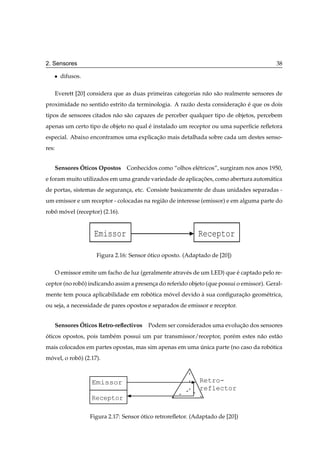 2. Sensores                                                                                38

   ¯     difusos.

       Everett [20] considera que as duas primeiras categorias n˜ o s˜ o realmente sensores de
                                                                a a
proximidade no sentido estrito da terminologia. A raz˜ o desta consideracao e que os dois
                                                     a                  ¸˜ ´
tipos de sensores citados n˜ o s˜ o capazes de perceber qualquer tipo de objetos, percebem
                           a a
apenas um certo tipo de objeto no qual e instalado um receptor ou uma superf´cie reﬂetora
                                       ´                                    ı
especial. Abaixo encontramos uma explicacao mais detalhada sobre cada um destes senso-
                                        ¸˜
res:


                ´
       Sensores Oticos Opostos Conhecidos como “olhos el´ tricos”, surgiram nos anos 1950,
                                                        e
e foram muito utilizados em uma grande variedade de aplicacoes, como abertura autom´ tica
                                                          ¸˜                       a
de portas, sistemas de seguranca, etc. Consiste basicamente de duas unidades separadas -
                              ¸
um emissor e um receptor - colocadas na regi˜ o de interesse (emissor) e em alguma parte do
                                            a
robo movel (receptor) (2.16).
   ˆ ´


                      Emissor                                 Receptor

                      Figura 2.16: Sensor otico oposto. (Adaptado de [20])
                                          ´

       O emissor emite um facho de luz (geralmente atrav´ s de um LED) que e captado pelo re-
                                                        e                  ´
ceptor (no robo) indicando assim a presenca do referido objeto (que possui o emissor). Geral-
              ˆ                          ¸
mente tem pouca aplicabilidade em robotica movel devido a sua conﬁguracao geom´ trica,
                                     ´      ´           `             ¸˜      e
ou seja, a necessidade de pares opostos e separados de emissor e receptor.


                ´
       Sensores Oticos Retro-reﬂectivos   Podem ser considerados uma evolucao dos sensores
                                                                          ¸˜
oticos opostos, pois tamb´ m possui um par transmissor/receptor, por´ m estes n˜ o est˜ o
´                        e                                          e          a      a
mais colocados em partes opostas, mas sim apenas em uma unica parte (no caso da robotica
                                                        ´                          ´
movel, o robo) (2.17).
 ´          ˆ



                     Emissor                                  Retro-
                                                              reflector
                     Receptor

                    Figura 2.17: Sensor otico retroreﬂetor. (Adaptado de [20])
                                        ´
 