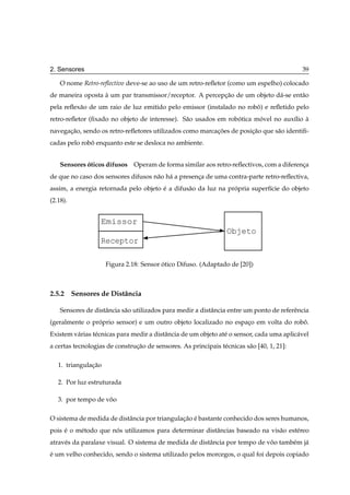 2. Sensores                                                                                  39

    O nome Retro-reﬂectivo deve-se ao uso de um retro-reﬂetor (como um espelho) colocado
de maneira oposta a um par transmissor/receptor. A percepcao de um objeto d´ -se ent˜ o
                  `                                      ¸˜                a        a
pela reﬂex˜ o de um raio de luz emitido pelo emissor (instalado no robo) e reﬂetido pelo
          a                                                           ˆ
retro-reﬂetor (ﬁxado no objeto de interesse). S˜ o usados em robotica movel no aux´lio a
                                               a                ´      ´          ı    `
navegacao, sendo os retro-reﬂetores utilizados como marcacoes de posicao que s˜ o identiﬁ-
      ¸˜                                                 ¸˜          ¸˜       a
cadas pelo robo enquanto este se desloca no ambiente.
              ˆ


    Sensores oticos difusos Operam de forma similar aos retro-reﬂectivos, com a diferenca
             ´                                                                         ¸
de que no caso dos sensores difusos n˜ o h´ a presenca de uma contra-parte retro-reﬂectiva,
                                     a a            ¸
assim, a energia retornada pelo objeto e a difus˜ o da luz na propria superf´cie do objeto
                                       ´        a               ´           ı
(2.18).


                   Emissor
                                                                  Objeto
                   Receptor

                     Figura 2.18: Sensor otico Difuso. (Adaptado de [20])
                                         ´



2.5.2 Sensores de Distˆ ncia
                      a

    Sensores de distˆ ncia s˜ o utilizados para medir a distˆ ncia entre um ponto de referˆ ncia
                    a       a                               a                             e
(geralmente o proprio sensor) e um outro objeto localizado no espaco em volta do robo.
                ´                                                 ¸                 ˆ
Existem v´ rias t´ cnicas para medir a distˆ ncia de um objeto at´ o sensor, cada uma aplic´ vel
         a       e                         a                     e                         a
a certas tecnologias de construcao de sensores. As principais t´ cnicas s˜ o [40, 1, 21]:
                               ¸˜                              e         a

   1. triangulacao
               ¸˜

   2. Por luz estruturada

   3. por tempo de voo
                    ˆ

O sistema de medida de distˆ ncia por triangulacao e bastante conhecido dos seres humanos,
                           a                   ¸˜ ´
pois e o m´ todo que nos utilizamos para determinar distˆ ncias baseado na vis˜ o est´ reo
     ´    e           ´                                 a                     a      e
atrav´ s da paralaxe visual. O sistema de medida de distˆ ncia por tempo de voo tamb´ m j´
     e                                                  a                    ˆ      e a
e um velho conhecido, sendo o sistema utilizado pelos morcegos, o qual foi depois copiado
´
 