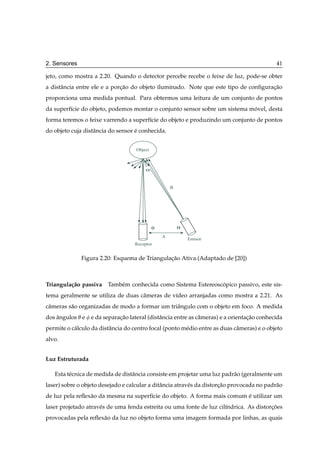 2. Sensores                                                                                   41

jeto, como mostra a 2.20. Quando o detector percebe recebe o feixe de luz, pode-se obter
a distˆ ncia entre ele e a porcao do objeto iluminado. Note que este tipo de conﬁguracao
      a                       ¸˜                                                     ¸˜
proporciona uma medida pontual. Para obtermos uma leitura de um conjunto de pontos
da superf´cie do objeto, podemos montar o conjunto sensor sobre um sistema movel, desta
         ı                                                                  ´
forma teremos o feixe varrendo a superf´cie do objeto e produzindo um conjunto de pontos
                                       ı
do objeto cuja distˆ ncia do sensor e conhecida.
                   a                ´


                                     Object



                                         α


                                                      B




                                              φ           θ
                                                  A
                                                              Emisor
                                    Receptor


              Figura 2.20: Esquema de Triangulacao Ativa.(Adaptado de [20])
                                               ¸˜



Triangula¸ ao passiva
         c˜              Tamb´ m conhecida como Sistema Estereoscopico passivo, este sis-
                             e                                   ´
tema geralmente se utiliza de duas cˆ meras de v´deo arranjadas como mostra a 2.21. As
                                    a           ı
cˆ meras s˜ o organizadas de modo a formar um triˆ ngulo com o objeto em foco. A medida
 a        a                                      a
dos angulos e
    ˆ             e da separacao lateral (distˆ ncia entre as cˆ meras) e a orientacao conhecida
                             ¸˜               a                a                   ¸˜
permite o c´ lculo da distˆ ncia do centro focal (ponto m´ dio entre as duas cˆ meras) e o objeto
           a              a                              e                    a
alvo.


Luz Estruturada

   Esta t´ cnica de medida de distˆ ncia consiste em projetar uma luz padr˜ o (geralmente um
         e                        a                                       a
laser) sobre o objeto desejado e calcular a ditˆ ncia atrav´ s da distorcao provocada no padr˜ o
                                               a           e            ¸˜                   a
de luz pela reﬂex˜ o da mesma na superf´cie do objeto. A forma mais comum e utilizar um
                 a                     ı                                  ´
laser projetado atrav´ s de uma fenda estreita ou uma fonte de luz cil´ndrica. As distorcoes
                     e                                                ı                 ¸˜
provocadas pela reﬂex˜ o da luz no objeto forma uma imagem formada por linhas, as quais
                     a
 