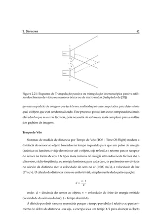 2. Sensores                                                                                          42



                                                      P1


                                       Camera 1

                                                           φ
                                                                     P3
                                                  A
                                                           θ


                                       Camera 2


                                                      P2




Figura 2.21: Esquema de Triangulacao passiva ou triangulacao estereoscopica passiva utili-
                                  ¸˜                      ¸˜          ´
zando cˆ meras de v´deo ou sensores oticos ou de micro-ondas.(Adaptado de [20])
        a          ı                 ´


geram um padr˜ o de imagem que ter´ de ser analisado por um computador para determinar
             a                    a
qual o objeto que est´ sendo focalizado. Este processo possui um custo computacional mais
                     a
elevado do que as outras t´ cnicas, pois necessita de softaware mais complexo para a an´ lise
                          e                                                            a
dos padroes de imagens.
        ˜


Tempo de Voo
          ˆ

        Sistemas de medida de distˆ ncia por Tempo de Voo (TOF - Time-Of-Flight) medem a
                                  a                    ˆ
distˆ ncia do sensor ao objeto baseados no tempo requerido para que um pulso de energia
    a
(acustica ou luminosa) viaje do emissor at´ o objeto, seja reﬂetida e retorne para o receptor
   ´                                      e
do sensor na forma de eco. Os tipos mais comuns de energia utilizados nesta t´ cnica s˜ o o
                                                                             e        a
ultra-som, r´ dio-frequˆ ncia, ou energia luminosa; para cada caso, os parˆ metros envolvidos
            a         ¨e                                                  a
no c´ lculo da distˆ ncia s˜ o: a velocidade do som no ar ( 300 m/s), a velocidade da luz
    a              a       a
           ¡
    ¿   Ñ×     . O c´ lculo da distˆ ncia torna-se ent˜ o trivial, simplesmente dado pela equacao:
                    a              a                  a                                       ¸˜

                                                               Ú¡Ø
                                                                ¾


        onde: d = distˆ ncia do sensor ao objeto; v = velocidade do feixe de energia emitido
                      a
(velocidade do som ou da luz); t = tempo decorrido.
        A divis˜ o por dois torna-se necess´ ria porque o tempo percebido e relativo ao percorri-
               a                           a                              ´
mento do dobro da distˆ ncia , ou seja, a energia leva um tempo t/2 para alcancar o objeto
                      a                                                       ¸
 