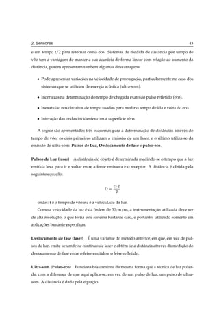 2. Sensores                                                                                 43

e um tempo t/2 para retornar como eco. Sistemas de medida de distˆ ncia por tempo de
                                                                 a
voo tem a vantagem de manter a sua acur´ cia de forma linear com relacao ao aumento da
 ˆ                                     a                             ¸˜
distˆ ncia, por´ m apresentam tamb´ m algumas desvantagens:
    a          e                  e

   ¯   Pode apresentar variacoes na velocidade de propagacao, particularmente no caso dos
                            ¸˜                           ¸˜
       sistemas que se utilizam de energia acustica (ultra-som).
                                             ´

   ¯   Incertezas na determinacao do tempo de chegada exato do pulso reﬂetido (eco).
                              ¸˜

   ¯   Inexatid˜ o nos circuitos de tempo usados para medir o tempo de ida e volta do eco.
               a

   ¯   Interacao das ondas incidentes com a superf´cie alvo.
             ¸˜                                   ı

   A seguir s˜ o apresentados trˆ s esquemas para a determinacao de distˆ ncias atrav´ s do
             a                  e                            ¸˜         a            e
tempo de voo; os dois primeiros utilizam a emiss˜ o de um laser, e o ultimo utiliza-se da
          ˆ                                     a                    ´
emiss˜ o de ultra-som: Pulsos de Luz, Deslocamento de fase e pulso-eco.
     a


Pulsos de Luz (laser)    A distˆ ncia do objeto e determinada medindo-se o tempo que a luz
                               a                ´
emitida leva para ir e voltar entre a fonte emissora e o receptor. A distˆ ncia e obtida pela
                                                                         a      ´
seguinte equacao:
             ¸˜

                                                
¡Ø
                                                 ¾


   onde : t e o tempo de voo e c e a velocidade da luz.
            ´             ˆ      ´
   Como a velocidade da luz e da ordem de 30cm/ns, a instrumentacao utilizada deve ser
                            ´    ´                              ¸˜
de alta resolucao, o que torna este sistema bastante caro, e portanto, utilizado somente em
              ¸˜
aplicacoes bastante espec´ﬁcas.
      ¸˜                 ı


Deslocamento de fase (laser)      ´
                                  E uma variante do m´ todo anterior, em que, em vez de pul-
                                                     e
sos de luz, emite-se um feixe cont´nuo de laser e obt´ m-se a distˆ ncia atrav´ s da medicao do
                                  ı                  e            a           e          ¸˜
deslocamento de fase entre o feixe emitido e o feixe reﬂetido.


Ultra-som (Pulso-eco) Funciona basicamente da mesma forma que a t´ cnica de luz pulsa-
                                                                 e
da, com a diferenca de que aqui aplica-se, em vez de um pulso de luz, um pulso de ultra-
                 ¸
som. A distˆ ncia e dada pela equacao
           a      ´               ¸˜
 