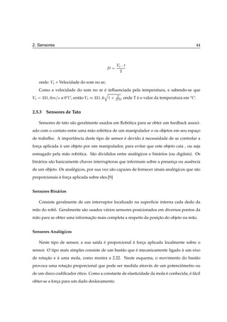 2. Sensores                                                                              44



                                                Î× ¡ Ø
                                                  ¾


   onde: Î× = Velocidade do som no ar;
  Como a velocidade do som no ar e inﬂuenciada pela temperatura, e sabendo-se que
                                 ´
                                 Õ
Î× ¿¿½ Ñ × a ¼Ó , ent˜ o Î× ¿¿½ ½ · ¾Ì¿ , onde T e o valor da temperatura em Ó .
                     a                           ´


2.5.3 Sensores de Tato

   Sensores de tato s˜ o geralmente usados em Robotica para se obter um feedback associ-
                     a                           ´
ado com o contato entre uma m˜ o robotica de um manipulador o os objetos em seu espaco
                             a      ´                                               ¸
de trabalho. A importˆ ncia deste tipo de sensor e devido a necessidade de se controlar a
                     a                           ´        `
forca aplicada a um objeto por um manipulador, para evitar que este objeto caia , ou seja
   ¸           `
esmagado pela m˜ o robotica. S˜ o divididos entre analogicos e bin´ rios (ou digitais). Os
               a      ´       a                       ´           a
bin´ rios s˜ o basicamente chaves interruptoras que informam sobre a presenca ou ausˆ ncia
   a       a                                                               ¸        e
de um objeto. Os analogicos, por sua vez s˜ o capazes de fornecer sinais analogicos que s˜ o
                     ´                    a                                  ´           a
proporcionais a forca aplicada sobre eles.[9]
              `    ¸


Sensores Bin´ rios
            a

   Consiste geralmente de um interruptor localizado na superﬁcie interna cada dedo da
m˜ o do robo. Geralmente s˜ o usados v´ rios sensores posicionados em diversos pontos da
 a         ˆ              a           a
m˜ o para se obter uma informacao mais completa a respeito da posicao do objeto na m˜ o.
 a                            ¸˜                                  ¸˜                a


Sensores Analogicos
             ´

   Neste tipo de sensor, a sua sa´da e proporcional a forca aplicada localmente sobre o
                                 ı   ´              `    ¸
sensor. O tipo mais simples consiste de um bast˜ o que e mecanicamente ligado a um eixo
                                               a       ´                      `
de rotacao e a uma mola, como mostra a 2.22. Neste esquema, o movimento do bast˜ o
       ¸˜    `                                                                 a
provoca uma rotacao proporcional que pode ser medida atrav´ s de um potenciometro ou
                ¸˜                                        e                ˆ
de um disco codiﬁcador otico. Como a constante de elasticidade da mola e conhecida, e f´ cil
                       ´                                               ´            ´ a
obter-se a forca para um dado deslocamento.
              ¸
 