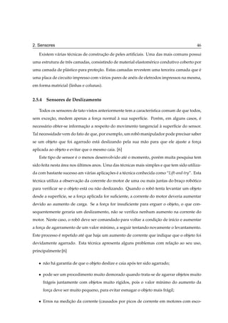 2. Sensores                                                                                46

   Existem v´ rias t´ cnicas de construcao de peles artiﬁciais. Uma das mais comuns possui
            a       e                  ¸˜
uma estrutura de trˆ s camadas, consistindo de material elastom´ rico condutivo coberto por
                   e                                           e
uma camada de pl´ stico para protecao. Estas camadas revestem uma terceira camada que e
                a                 ¸˜                                                  ´
uma placa de circuito impresso com v´ rios pares de an´ is de eletrodos impressos na mesma,
                                    a                 e
em forma matricial (linhas e colunas).


2.5.4 Sensores de Deslizamento

   Todos os sensores de tato vistos anteriormente tem a caracter´stica comum de que todos,
                                                                ı
sem excecao, medem apenas a forca normal a sua superf´cie. Por´ m, em alguns casos, e
        ¸˜                     ¸         `           ı        e                     ´
necess´ rio obter-se informacao a respeito do movimento tangencial a superf´cie do sensor.
      a                     ¸˜                                     `       ı
Tal necessidade vem do fato de que, por exemplo, um robo manipulador pode precisar saber
                                                       ˆ
se um objeto que foi agarrado est´ deslizando pela sua m˜ o para que ele ajuste a forca
                                 a                      a                            ¸
aplicada ao objeto e evitar que o mesmo caia. [6]
   Este tipo de sensor e o menos desenvolvido at´ o momento, por´ m muita pesquisa tem
                       ´                        e               e
sido feita nesta area nos ultimos anos. Uma das t´ cnicas mais simples e que tem sido utiliza-
                 ´        ´                      e
da com bastante sucesso am v´ rias aplicacoes e a t´ cnica conhecida como “Lift-and-try”. Esta
                            a            ¸˜ ´ e
t´ cnica utiliza a observacao da corernte do motor de uma ou mais juntas do braco robotico
 e                        ¸˜                                                   ¸     ´
para veriﬁcar se o objeto est´ ou n˜ o deslizando. Quando o robo tenta levantar um objeto
                             a     a                           ˆ
desde a superf´cie, se a forca aplicada for suﬁciente, a corrente do motor deveria aumentar
              ı             ¸
devido ao aumento de carga. Se a forca for insuﬁciente para erguer o objeto, o que con-
                                    ¸
sequentemente geraria um deslizamento, n˜ o se veriﬁca nenhum aumento na corrente do
                                        a
motor. Neste caso, o robo deve ser comandado para voltar a condicao de in´cio e aumentar
                        ˆ                                       ¸˜       ı
a forca de agarramento de um valor m´nimo, a seguir tentando novamente o levantamento.
     ¸                              ı
Este processo e repetido at´ que haja um aumento de corrente que indique que o objeto foi
              ´            e
devidamente agarrado. Esta t´ cnica apresenta alguns problemas com relacao ao seu uso,
                            e                                          ¸˜
principalmente:[6]

   ¯   n˜ o h´ garantia de que o objeto deslize e caia apos ter sido agarrado;
        a a                                              ´

   ¯   pode ser um procedimento muito demorado quando trata-se de agarrar objetos muito
       fr´ geis juntamente com objetos muito r´gidos, pois o valor m´nimo do aumento da
         a                                    ı                     ı
       forca deve ser muito pequeno, para evitar esmagar o objeto mais fr´ gil;
          ¸                                                              a

   ¯   Erros na medicao da corrente (causados por picos de corrente em motores com esco-
                    ¸˜
 