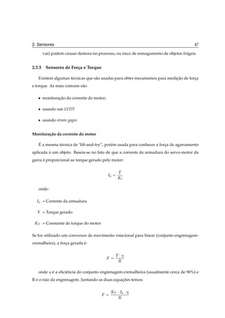 2. Sensores                                                                               47

        vas) podem causar demora no processo, ou risco de esmagamento de objetos fr´ geis.
                                                                                   a


2.5.5 Sensores de For¸ a e Torque
                     c

      Existem algumas t´ cnicas que s˜ o usadas para obter mecanismos para medicao de forca
                       e             a                                         ¸˜        ¸
e torque. As mais comuns s˜ o:
                          a

   ¯    monitoracao da corrente do motor;
                ¸˜

   ¯    usando um LVDT

   ¯    usando strain gages


Monitora¸ ao da corrente do motor
        c˜

      ´
      E a mesma t´ cnica de ’lift-and-try”, por´ m usada para conhecer a forca de agarramento
                 e                             e                            ¸
aplicada a um objeto. Baseia-se no fato de que a corrente da armadura do servo-motor da
         `
garra e proporcional ao torque gerado pelo motor:
      ´

                                                   Ì
                                            Á
                                                   ÃØ

      onde:

  Á     = Corrente da armadura

  Ì     = Torque gerado

 ÃÌ     = Constante de torque do motor

Se for utilizado um conversor de movimento rotacional para linear (conjunto engrenagem-
cremalheira), a forca gerada e:
                   ¸         ´

                                                  Ì¡
                                                   Ê

      onde    e a eﬁciˆ ncia do conjunto engrenagem-cremalheira (usualmente cerca de 90%) e
              ´       e
R e o raio da engrenagem. Juntando as duas equacoes temos:
  ´                                            ¸˜

                                                ÃÌ ¡ Á   ¡
                                                   Ê
 