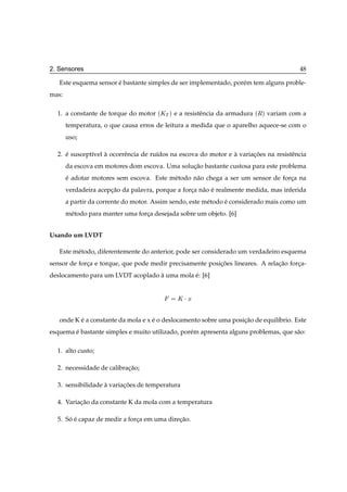 2. Sensores                                                                             48

   Este esquema sensor e bastante simples de ser implementado, por´ m tem alguns proble-
                       ´                                          e
mas:

  1. a constante de torque do motor   ´ÃÌ µ e a resistˆ ncia da armadura ´Êµ variam com a
                                                      e
       temperatura, o que causa erros de leitura a medida que o aparelho aquece-se com o
       uso;

  2. e suscept´vel a ocorrˆ ncia de ru´dos na escova do motor e a variacoes na resistˆ ncia
     ´        ı    `      e           ı                         `      ¸˜            e
       da escova em motores dom escova. Uma solucao bastante custosa para este problema
                                                ¸˜
       e adotar motores sem escova. Este m´ todo n˜ o chega a ser um sensor de forca na
       ´                                  e       a                               ¸
       verdadeira acepcao da palavra, porque a forca n˜ o e realmente medida, mas inferida
                      ¸˜                          ¸ a ´
       a partir da corrente do motor. Assim sendo, este m´ todo e considerado mais como um
                                                         e      ´
       m´ todo para manter uma forca desejada sobre um objeto. [6]
        e                         ¸


Usando um LVDT

   Este m´ todo, diferentemente do anterior, pode ser considerado um verdadeiro esquema
         e
sensor de forca e torque, que pode medir precisamente posicoes lineares. A relacao forca-
             ¸                                            ¸˜                   ¸˜     ¸
deslocamento para um LVDT acoplado a uma mola e: [6]
                                   `          ´


                                             Ã¡Ü

   onde K e a constante da mola e x e o deslocamento sobre uma posicao de equil´brio. Este
          ´                         ´                              ¸˜          ı
esquema e bastante simples e muito utilizado, por´ m apresenta alguns problemas, que s˜ o:
        ´                                        e                                    a

  1. alto custo;

  2. necessidade de calibracao;
                           ¸˜

  3. sensibilidade a variacoes de temperatura
                   `      ¸˜

  4. Variacao da constante K da mola com a temperatura
          ¸˜

  5. So e capaz de medir a forca em uma direcao.
      ´ ´                     ¸             ¸˜
 