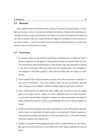 2. Sensores                                                                                  49

2.6 Resumo

   Neste cap´tulo tratamos breemente sobre sensores, mostramos sua classiﬁcacao, os v´ rios
            ı                                                               ¸˜       a
tipos de sensores e como os mesmos s˜ o utilizados em robotica. Sensores s˜ o essenciais para
                                    a                    ´                a
o projeto de robos, porque representam os principais mecanismos de aquisicao de dados de
                ˆ                                                        ¸˜
um robo no mundo. Eles s˜ o os equivalentes aos org˜ os dos sentidos nos seres humanos e
      ˆ                 a                       ´ a
em outros animais. A area de sensores est´ em constante desenvolvimento, e produzindo
                     ´                   a
sensores cada vez mais precisos e exatos.



2.7 Exerc´cios
         ı

  1. Os sensores oticos s˜ o de extrema importˆ ncia, principalmente em Robotica movel.
                 ´       a                    a                            ´      ´
     Existem, basicamente trˆ s tipos de componentes sensores de luminosidade que s˜ o:
                            e                                                      a
     (a) foto-resistores, (b) foto-transistores e (c) foto-diodos. Faca uma pesquisa na internet
                                                                     ¸
     e relacione as principais diferencas entre estes trˆ s componentes, suas vantagens e
                                      ¸                 e
     desvantagens e indicando quando e onde cada um deles pode ser usado em robos
                                                                               ˆ
     moveis.
      ´

  2. Neste cap´tulo sobre sensores deixamos de lado uma classe de sensores conhecida co-
              ı
     mo “sensores piroel´tricos”. Faca uma pesquisa sobre este tipo de sensores, relacione
                        e           ¸
     suas vantagens e desvantagens e relacione tamb´ m algumas aplicacoes existentes.
                                                   e                 ¸˜

  3. Com o barateamento das cˆ meras de video digital, elas tornaram-se uma boa opcao
                             a                                                    ¸˜
     para uso em robos moveis. Quais os maiores problemas para uso destes dispositi-
                    ˆ   ´
     vos em robos moveis? Que vantagens as cˆ meras de v´deo apresentam com relacao a
               ˆ   ´                        a           ı                       ¸˜ `
     outros dispositivos sensores? Quais as possibilidades do uso das cˆ meras digitais no
                                                                       a
     futuro?

  4. Imagine um robo humanoide, que tenha a capacidade de correr. Obviamente, este robo
                   ˆ      ´                                                           ˆ
     precisa saber sua velocidade de deslocamento e sua aceleracao. Descreva quais sen-
                                                               ¸˜
     sores podem ser usados para fornecer ao robo esta informacao, e como estes sensores
                                                ˆ             ¸˜
     atuariam (sozinhos, em conjunto, etc)

  5. Imagine um pequeno robo programado para exibir o comportamento de uma barata.
                           ˆ
     Que tipo de sensores deveriam ser montados neste robo? Qual a utilidade de cada um
                                                         ˆ
     deles?
 