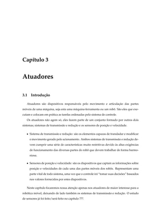 Cap´tulo 3
   ı


Atuadores

3.1 Introdu¸ ao
           c˜

   Atuadores s˜ o dispositivos respons´ veis pelo movimento e articulacao das partes
              a                       a                               ¸˜
moveis de uma m´ quina, seja esta uma m´ quina-ferramenta ou um robo. S˜ o eles que exe-
 ´             a                       a                           ˆ a
cutam e colocam em pr´ tica as tarefas ordenadas pelo sistema de controle.
                     a
   Os atuadores n˜ o agem so, eles fazem parte de um conjunto formado por outros dois
                 a         ´
sistemas; sistemas de transmiss˜ o e reducao e os sensores de posicao e velocidade.
                               a         ¸˜                       ¸˜

   ¯   Sistema de transmiss˜ o e reducao: s˜ o os elementos capazas de transladar e modiﬁcar
                           a         ¸˜    a
       o movimento gerado pelo acionamento. Ambos sistemas de transmiss˜ o e reducao de-
                                                                       a         ¸˜
       vem cumprir uma s´ rie de caracter´sticas muito restritivas devido as altas exigˆ ncias
                        e                ı                                `            e
       de funcionamento das diversas partes do robo que devem trabalhar de forma harmo-
                                                  ˆ
       niosa.

   ¯   Sensores de posicao e velocidade: s˜ o os dispositivos que captam as informacoes sobre
                       ¸˜                 a                                        ¸˜
       posicao e velocidades de cada uma das partes moveis dos robos. Representam uma
           ¸˜                                        ´            ˆ
       parte vital de todo sistema, uma vez que o controle ir´ “tomar suas decisoes” baseados
                                                             a                  ˜
       nos valores fornecidos por estes dispositivos.

   Neste cap´tulo focaremos nossa atencao apenas nos atuadores de maior interesse para a
            ı                         ¸˜
robotica movel, deixando de lado tamb´ m os sistemas de transmiss˜ o e reducao. O estudo
   ´      ´                          e                           a         ¸˜
de sensores j´ foi feito/ser´ feito no cap´tulo ???.
             a              a             ı
 