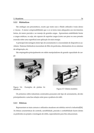 3. Atuadores                                                                                54

3.2.2 Hidr´ ulicos
          a

      S˜ o an´ logos aos pneum´ ticos, exceto que neste caso o ﬂuido utilizado e mais denso
       a     a                a                                 ´              ´
e viscoso. A menor compressibilidade que o ar os torna mais adequados aos movimentos
lentos, de maior precis˜ o e ao manejo de grandes cargas. Apresentam estabilidade frente
                       a
a cargas est´ ticas, ou seja, s˜ o capazes de suportar cargas (como um peso ou uma press˜ o
            a                  a                                                        a
exercida sobre uma superf´cie) sem aplicacao de mais energia.
                         ı               ¸˜
      A principal desvantagens deste tipo de acionamento e a necessidade de dispositivos au-
                                                         ´
xiliares. Sistemas hidr´ ulicos necessitam de ﬁltro de part´culas, eliminadores de ar, sistemas
                       a                                   ı
de refrigeracao, etc.
            ¸˜
      S˜ o empregados principalmente em robos manipuladores de grande capacidade de car-
       a                                   ˆ
ga.




Figura 3.6:      Exemplos de pistoes hi-
                                 ˜
dr´ ulicos
  a                                                       Figura 3.7: Outros modelos

      Os primeiros robos industriais constru´dos possuiam este tipo de acionamento, devido
                      ˆ                     ı
principalmente a uma boa relacao entre peso e potˆ ncia do robo.
                             ¸˜                  e            ˆ


3.2.3 El´ tricos
        e

      Representam os mais comuns e utilizados atuadores em robotica movel e industrial[26].
                                                              ´      ´
As otimas caracter´sticas de controle, sensibilidade, precis˜ o e conﬁabilidade fazem destes
   ´              ı                                         a
os preferidos no projeto e montagem de robos, especialmente para ﬁns educacionais.
                                          ˆ
 